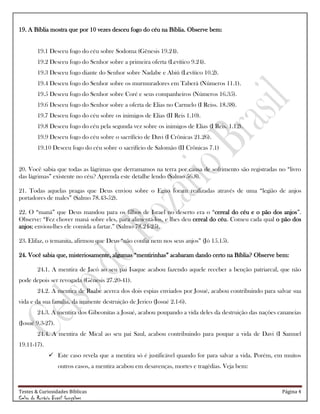 Testes & Curiosidades Bíblicas Página 4
Celso do Rozário Brasil Gonçalves
19. A Bíblia mostra que por 10 vezes desceu fogo do céu na Bíblia. Observe bem:
19.1 Desceu fogo do céu sobre Sodoma (Gênesis 19.24).
19.2 Desceu fogo do Senhor sobre a primeira oferta (Levítico 9.24).
19.3 Desceu fogo diante do Senhor sobre Nadabe e Abiú (Levítico 10.2).
19.4 Desceu fogo do Senhor sobre os murmuradores em Taberá (Números 11.1).
19.5 Desceu fogo do Senhor sobre Coré e seus companheiros (Números 16.35).
19.6 Desceu fogo do Senhor sobre a oferta de Elias no Carmelo (I Reiss. 18.38).
19.7 Desceu fogo do céu sobre os inimigos de Elias (II Reis 1.10).
19.8 Desceu fogo do céu pela segunda vez sobre os inimigos de Elias (I Reis. 1.12).
19.9 Desceu fogo do céu sobre o sacrifício de Davi (I Crônicas 21.26).
19.10 Desceu fogo do céu sobre o sacrifício de Salomão (II Crônicas 7.1)
20. Você sabia que todas as lágrimas que derramamos na terra por causa de sofrimento são registradas no ―livro
das lágrimas‖ existente no céu? Aprenda este detalhe lendo (Salmo 56.8).
21. Todas aquelas pragas que Deus enviou sobre o Egito foram realizadas através de uma ―legião de anjos
portadores de males‖ (Salmo 78.43-52).
22. O ―maná‖ que Deus mandou para os filhos de Israel no deserto era o ―cereal do céu e o pão dos anjos‖.
Observe: ―Fez chover maná sobre eles, para alimentá-los, e lhes deu cereal do céu. Comeu cada qual o pão dos
anjos; enviou-lhes ele comida a fartar.‖ (Salmo 78.24-25).
23. Elifaz, o temanita, afirmou que Deus ―não confia nem nos seus anjos‖ (Jó 15.15).
24. Você sabia que, misteriosamente, algumas ―mentirinhas‖ acabaram dando certo na Bíblia? Observe bem:
24.1. A mentira de Jacó ao seu pai Isaque acabou fazendo aquele receber a benção patriarcal, que não
pode depois ser revogada (Gênesis 27.20-41).
24.2. A mentira de Raabe acerca dos dois espias enviados por Josué, acabou contribuindo para salvar sua
vida e da sua família, da iminente destruição de Jerico (Josué 2.1-6).
24.3. A mentira dos Gibeonitas a Josué, acabou poupando a vida deles da destruição das nações cananeias
(Josué 9.3-27).
24.4. A mentira de Mical ao seu pai Saul, acabou contribuindo para poupar a vida de Davi (I Samuel
19.11-17).
 Este caso revela que a mentira só é justificável quando for para salvar a vida. Porém, em muitos
outros casos, a mentira acabou em desavenças, mortes e tragédias. Veja bem:
 