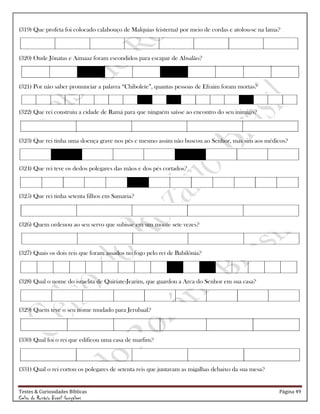 Testes & Curiosidades Bíblicas Página 49
Celso do Rozário Brasil Gonçalves
(319) Que profeta foi colocado calabouço de Malquias (cisterna) por meio de cordas e atolou-se na lama?
(320) Onde Jônatas e Aimaaz foram escondidos para escapar de Absalão?
(321) Por não saber pronunciar a palavra ―Chibolete‖, quantas pessoas de Efraim foram mortas?
(322) Que rei construiu a cidade de Ramá para que ninguém saísse ao encontro do seu inimigo?
(323) Que rei tinha uma doença grave nos pés e mesmo assim não buscou ao Senhor, mas sim aos médicos?
(324) Que rei teve os dedos polegares das mãos e dos pés cortados?
(325) Que rei tinha setenta filhos em Samaria?
(326) Quem ordenou ao seu servo que subisse em um monte sete vezes?
(327) Quais os dois reis que foram assados no fogo pelo rei de Babilônia?
(328) Qual o nome do israelita de Quiriate-Jearim, que guardou a Arca do Senhor em sua casa?
(329) Quem teve o seu nome mudado para Jerubaal?
(330) Qual foi o rei que edificou uma casa de marfim?
(331) Qual o rei cortou os polegares de setenta reis que juntavam as migalhas debaixo da sua mesa?
 