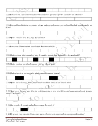 Testes & Curiosidades Bíblicas Página 50
Celso do Rozário Brasil Gonçalves
(332) Para qual rei, Deus se revelou em sonhos alertando que estava prestes a cometer um adultério?
(333) Em qual livro bíblico se encontra a lei, por meio da qual um escravo ganhava liberdade quando perdia um
dente?
(334) Qual é o menor livro do Antigo Testamento?
(335) Para quem Abraão mentiu dizendo que Sara era sua irmã?
(336) Qual o rei que foi comparado a lasca de madeira na superfície da água (Versão Atualizada)?
(337) Qual é o animal que abandona suas crias por falta de água?
(338) Qual rei que teve o seu coração agitado como árvores no bosque?
(339) Qual é a ave, citada na Bíblia, que trata os seus filhos como se não fossem seus?
(340) Qual era o homem que, além de profetizar, regia os seus seis filhos com harpas em ações de graças e
louvores ao Senhor?
(341) Que povo foi derrotado na batalha por causa dos trovões?
(342) De acordo com o profeta Oseias, para quem o Senhor será como um leão e como um leãozinho?
 