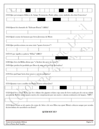 Testes & Curiosidades Bíblicas Página 51
Celso do Rozário Brasil Gonçalves
(343) Que personagens bíblicos do Antigo Testamento, Paulo utiliza como símbolos dos dois Concertos?
(344) Quem foi chamado de ―Zafenate-Paneia‖ (ARA)?
(345) Qual o nome do homem que livrou Jeremias da Morte
(346) Que profeta avistou em uma visão ―quatro ferreiros‖?
(347) O que significa a palavra ―Effata‖ (ARC)?
(348) Que livro da Bíblia afirma que ―o Senhor deu peso ao vento‖?
(349) Que profeta foi proibido por Deus de orar pelo povo de Jerusalém?
(350) Em qual lugar havia doze poços e setenta palmeiras?
(351) Quantas vezes a mulher de Potifar tentou seduzir José?
(352) Qual foi o rei de Basã, que foi o último dos gigantes refains cuja cama de ferro usada por ele está na cidade
amonita de Rabá e media quatro metros de comprimento por um metro e oitenta centímetros de largura - NBV?
(353) Quais foram as três partes do corpo de Arão e de seus filhos nas quais Moisés colocou sangue por ocasião
da investidura do sacerdócio em Israel?
QUEM SOU EU?
 