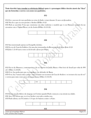 Testes & Curiosidades Bíblicas Página 52
Celso do Rozário Brasil Gonçalves
Tente descobrir (sem consultar as referências bíblicas) quem é o personagem bíblico descrito através das ―dicas‖
que são fornecidas e escreva o seu nome nos quadrinhos.
(01)
(01) Fui o sucessor de meu pai Jotão no reino de Judá e reinei durante 16 anos em Jerusalém.
(02) Não fiz o que era reto perante o Senhor (II Reis 16.2)
(03) Pedi ao sacerdote Urias que construísse um altar conforme o modelo que vi em Damasco quando fui me
encontrar com o Tiglate-Pileser, rei da Assíria (II Reis 16.10-12).
(02)
(01) Sou mencionado apenas no Evangelho de João.
(02) Eu era de Caná da Galileia e fui uma das testemunhas da Ressurreição de Jesus (João 21.2)
(03) João 1.45-49 narra como eu fui levado a Jesus por Filipe.
(03)
(01) Fui rei de Damasco, contemporâneo do rei Asa (rei de Judá), Baasa e Onri (reis de Israel) por volta de 890
a.C. (I Reis 15.18-20).
(02) O rei Asa pediu para que eu o ajudasse a se defender de Baasa
(03) O rei Asa ―tomou toda a prata e ouro restantes nos tesouros da Casa do Senhor e os tesouros da casa do rei‖
e enviou para mim como preço da nossa aliança (I Reis 15.18,19).
-----
(04)
(01) Eu era um dos líderes da sinagoga em Corinto quando Paulo começou a sua missão na cidade.
(02) Atos 18.8 afirma que eu cri no Senhor com toda a minha casa.
(03) Paulo afirma, em I Coríntios 1.14 que ele batizou a mim e a Gaio.
(05)
 
