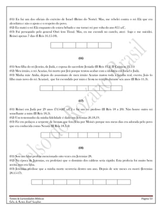 Testes & Curiosidades Bíblicas Página 53
Celso do Rozário Brasil Gonçalves
(01) Eu fui um dos oficiais do exército de Israel (Reino do Norte). Mas, me rebelei contra o rei Elá que era
alcoólatra e não o apoio e o respeito do povo.
(02) Eu matei o rei Elá enquanto ele estava bêbado e me tornei rei por volta do ano 855 a.C.
(03) Fui perseguido pelo general Onri (em Tirza). Mas, eu me escondi no castelo, ateei fogo e me suicidei.
Reinei apenas 7 dias (I Reis 16.15-18).
(06)
(01) Sou filha do rei Jeorão, de Judá, e esposa do sacerdote Jeoiada (II Reis 11.2; II Crônicas 22.11)
(02) Meu irmão, o rei Acazias, foi morto por Jeú porque tentou acabar com a idolatria em Israel e Judá.
(03) Minha mãe Atalia, depois do assassinato de meu irmão Acazias matou toda a família real, exceto, Joás (o
filho mais novo do rei Acazias), que foi escondido por mim e ficou no templo durante seis anos (II Reis 11.3).
(07)
(01) Reinei em Judá por 29 anos (715-687 a.C.) e fui um rei piedoso (II Reis 18 a 20). Não houve outro rei
semelhante a mim (II Reis 18.5).
(02) Um testemunho da minha fidelidade é dado em Jeremias 26.18,19.
(03) Fiz em pedaços a serpente de bronze que fora feita por Moisés porque nos meus dias era adorada pelo povo
que era conhecida como Neustã (II Reis 18.1-4)
(08)
(01) Sou um falso profeta mencionado oito vezes em Jeremias 28.
(02) Na época de Jeremias, eu profetizei que o domínio dos caldeus seria rápido. Esta profecia foi muito bem
aceita, mas era falsa.
(03) Jeremias predisse que a minha morte ocorreria dentro um ano. Depois de sete meses eu morri (Jeremias
28.15-17).
 
