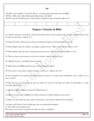 Testes & Curiosidades Bíblicas Página 54
Celso do Rozário Brasil Gonçalves
(09)
(01) Meu nome significa: ―escudo de Deus‖ e é mencionado apenas dez vezes na Bíblia.
(03) Era o filho mais velho de Jeoiaquim (Jeconias), rei de Judá.
(02) Fui o pai de Zorobabel que era governador de Judá na época do profeta Ageu (1.1)
Enigmas e Charadas da Bíblia
01. Andou com Jesus, serviu Jesus, porém não tinha promessa nem esperança de salvação, quando morreu, não
foi para céu nem para o inferno [...]
02. Acima de todos, abaixo de um, pó por consideração, água por formação! Quem sou eu?
03. Porta d'água, chave de madeira, caça fugiu, caçador morreu - Que acontecimento bíblico é este?
04. Porta d'água, chave de pano, herança que nunca morreu - Que acontecimento bíblico é este?
05. Xará no nome não no parecer, um criou o criador, outro a fuga fez vencer?
06. Quando foi que os moabitas ficaram sem ar?
07. Que homem na Bíblia foi buscar para si uma esposa prostituta?
08. Um nasceu e não morreu e outro morreu e não nasceu – Quem são eles?
09. Foi separado da sua origem, foi transformado em outro ser, comeu outro semelhante a ele e voltou a ser o
que era antes?
10. Ela não era cega, era muda, ele não era mudo, era cego. O cego bateu na muda. A muda falou e o cego
enxergou. Quem são?
11. Quem na Bíblia, podemos chamar de ‗filha de Jesus‘?
12. Que rei mencionado na Bíblia, teve tanto medo que os joelhos batiam um no outro?
13. Quem era tão gordo que após sofrer uma facada, o cabo da faca adentrou em sua banha?
14– Que rei de Israel se fez de doido para não ser morto pelos inimigos?
15. Sou velho, mas também novo.
Posso parecer um pouco estranho, mas tudo em mim é verdadeiro.
 