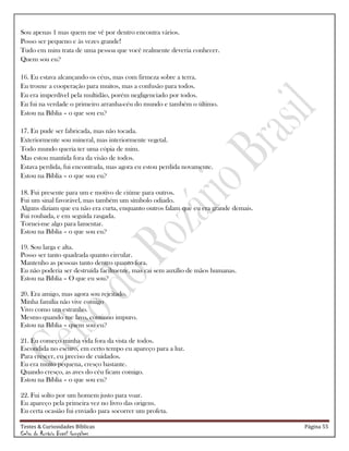 Testes & Curiosidades Bíblicas Página 55
Celso do Rozário Brasil Gonçalves
Sou apenas 1 mas quem me vê por dentro encontra vários.
Posso ser pequeno e às vezes grande!
Tudo em mim trata de uma pessoa que você realmente deveria conhecer.
Quem sou eu?
16. Eu estava alcançando os céus, mas com firmeza sobre a terra.
Eu trouxe a cooperação para muitos, mas a confusão para todos.
Eu era imperdível pela multidão, porém negligenciado por todos.
Eu fui na verdade o primeiro arranha-céu do mundo e também o último.
Estou na Bíblia – o que sou eu?
17. Eu pude ser fabricada, mas não tocada.
Exteriormente sou mineral, mas interiormente vegetal.
Todo mundo queria ter uma cópia de mim.
Mas estou mantida fora da visão de todos.
Estava perdida, fui encontrada, mas agora eu estou perdida novamente.
Estou na Bíblia – o que sou eu?
18. Fui presente para um e motivo de ciúme para outros.
Fui um sinal favorável, mas também um símbolo odiado.
Alguns diziam que eu não era curta, enquanto outros falam que eu era grande demais.
Fui roubada, e em seguida rasgada.
Tornei-me algo para lamentar.
Estou na Bíblia – o que sou eu?
19. Sou larga e alta.
Posso ser tanto quadrada quanto circular.
Mantenho as pessoas tanto dentro quanto fora.
Eu não poderia ser destruída facilmente, mas cai sem auxílio de mãos humanas.
Estou na Bíblia – O que eu sou?
20. Era amigo, mas agora sou rejeitado.
Minha família não vive comigo
Vivo como um estranho.
Mesmo quando me lavo, continuo impuro.
Estou na Bíblia – quem sou eu?
21. Eu começo minha vida fora da vista de todos.
Escondida no escuro, em certo tempo eu apareço para a luz.
Para crescer, eu preciso de cuidados.
Eu era muito pequena, cresço bastante.
Quando cresço, as aves do céu ficam comigo.
Estou na Bíblia – o que sou eu?
22. Fui solto por um homem justo para voar.
Eu apareço pela primeira vez no livro das origens.
Eu certa ocasião fui enviado para socorrer um profeta.
 