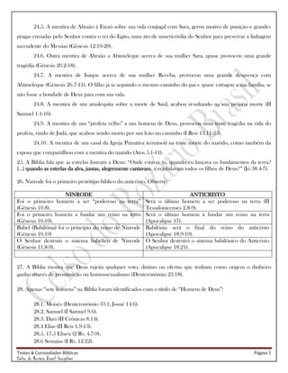 Testes & Curiosidades Bíblicas Página 5
Celso do Rozário Brasil Gonçalves
24.5. A mentira de Abraão à Faraó sobre sua vida conjugal com Sara, gerou motivo de punição e grandes
pragas enviadas pelo Senhor contra o rei do Egito, num ato de misericórdia do Senhor para preservar a linhagem
ascendente do Messias (Gênesis 12.10-20).
24.6. Outra mentira de Abraão a Abimeleque acerca de sua mulher Sara, quase provocou uma grande
tragédia (Gênesis 20.2-18).
24.7. A mentira de Isaque acerca de sua mulher Receba, provocou uma grande desavença com
Abimeleque (Gênesis 26.7-11). O filho já ia seguindo o mesmo caminho do pai e quase estragou a sua família, se
não fosse a bondade de Deus para com sua vida.
24.8. A mentira de um amalequita sobre a morte de Saul, acabou resultando na sua própria morte (II
Samuel 1.1-16).
24.9. A mentira de um ―profeta velho‖ a um homem de Deus, provocou uma triste tragédia na vida do
profeta, vindo de Judá, que acabou sendo morto por um leão no caminho (I Reis 13.11-25).
24.10. A mentira de um casal da Igreja Primitiva terminou na triste morte do marido, como também da
esposa que compartilhou com a mentira do marido (Atos 5.1-11).
25. A Bíblia fala que as estrelas louvam a Deus: ―Onde estavas tu, quando eu lançava os fundamentos da terra?
[...] quando as estrelas da alva, juntas, alegremente cantavam, e rejubilavam todos os filhos de Deus?‖ (Jó 38.4-7).
26. Ninrode foi o primeiro protótipo bíblico do anticristo. Observe:
NINRODE ANTICRISTO
Foi o primeiro homem a ser ―poderoso na terra‖
(Gênesis 10.8).
Será o último homem a ser poderoso na terra (II
Tessalonicenses 2.8-9).
Foi o primeiro homem a fundar um reino na terra
(Gênesis 10.10).
Será o último homem à fundar um reino na terra
(Apocalipse 17).
Babel (Babilônia) foi o princípio do reino de Ninrode
(Gênesis 10.10)
Babilônia será o final do reino do anticristo
(Apocalipse 18.9-10).
O Senhor destruiu o sistema babélico de Ninrode
(Gênesis 11.8-9).
O Senhor destruirá o sistema babilônico do Anticristo
(Apocalipse 18.21).
27. A Bíblia mostra que Deus rejeita qualquer voto, dízimo ou ofertas que tenham como origem o dinheiro
ganho através de prostituição ou homossexualismo (Deuteronômio 23.18).
28. Apenas ―sete homens‖ na Bíblia foram identificados com o título de ―Homem de Deus‖:
28.1. Moisés (Deuteronômio 33.1; Josué 14.6).
28.2. Samuel (I Samuel 9.6).
28.3. Davi (II Crônicas 8.14).
28.4 Elias (II Reis 1.9-13).
28.5. 17.5 Eliseu (2 Rs. 4.7-9).
28.6 Semaías (I Rs. 12.22).
 