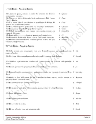 Testes & Curiosidades Bíblicas Página 62
Celso do Rozário Brasil Gonçalves
1. Teste Bíblico - Associe as Palavras
(01) Além de poeta, músico e cantor foi inventor de diversos
instrumentos musicais.
( ) Quarto
(02) Não era o único sábio, pois, havia mais quatro: Etã, Hemã,
Calcol e Darda.
( ) Basã
(03) É o nome (plural) que designa os seguidores de Cristo. Só
aparece três vezes nas Escrituras.
( ) Davi
(04) Esta palavra aparece apenas uma vez no Antigo Testamento. ( ) Cristãos
(05) Era o pai de ―Rápido-Despojo-Presa-Segura‖ ( ) Isaías
(06) Cidade na qual havia ouro e prata como pedras comuns, na
época de Salomão.
( ) Jerusalém
(07) Era o rei de.................gigante e possuía um leito de ferro. ( ) Fé
(08) Um cristão da igreja de Roma a quem Paulo envia saudação. ( ) Salomão
(09) O nome (incomum) deste homem aparece na lista dos que
voltaram para Jerusalém.
( ) Barcos
02. Teste Bíblico - Associe as Palavras
(01) Falso profeta que foi castigado com seus descendentes por ter pregado rebeldia
contra o Senhor.
( ) Eli
(02) O rei que foi comparado a uma lasca de madeira na superfície da água. ( ) Neustã
(03) Recebeu a promessa de receber mil e cem moedas de prata de cada príncipe
filisteu.
( ) Itaí
(04) Profeta que deveria pregar e profetizar contra Israel e o santuário. ( ) Jó
(05) Em qual cidade seus moradores serão atemorizados por causa do bezerro de Bete-
Áven?
( ) Jeremias
(06) Qual é o livro bíblico que diz que o barulho de choro não era ouvido porque os
gritos de alegria eram mais altos?
( ) Semaías
(07) Foi esbofeteado no rosto por Zedequias. ( ) Ezequiel
(08) Ele escreveu num livro todos os males que deveriam vir sobre Babilônia. ( ) Esdras
(09) Jurou fidelidade a Davi. ( ) Amós
(10) Ela edificou duas cidades. ( ) Micaías
(11) Ele se vestia de justiça. ( ) Aná
(12) Ele viu o Senhor com um prumo na mão. ( ) Seerá
 