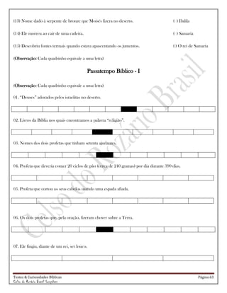 Testes & Curiosidades Bíblicas Página 63
Celso do Rozário Brasil Gonçalves
(13) Nome dado à serpente de bronze que Moisés fizera no deserto. ( ) Dalila
(14) Ele morreu ao cair de uma cadeira. ( ) Samaria
(15) Descobriu fontes termais quando estava apascentando os jumentos. ( ) O rei de Samaria
(Observação: Cada quadrinho equivale a uma letra)
Passatempo Bíblico - I
(Observação: Cada quadrinho equivale a uma letra)
01. ―Deuses‖ adorados pelos israelitas no deserto.
02. Livros da Bíblia nos quais encontramos a palavra ―religião‖.
03. Nomes dos dois profetas que tinham setenta ajudantes.
04. Profeta que deveria comer 20 ciclos de pão (cerca de 240 gramas) por dia durante 390 dias.
05. Profeta que cortou os seus cabelos usando uma espada afiada.
06. Os dois profetas que, pela oração, fizeram chover sobre a Terra.
07. Ele fingiu, diante de um rei, ser louco.
 