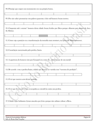 Testes & Curiosidades Bíblicas Página 64
Celso do Rozário Brasil Gonçalves
08. Príncipe que ergueu um monumento em sua própria honra.
09. Por não saber pronunciar esta palavra quarenta e dois mil homens foram mortos.
10. Cinquenta mil e setenta* homens desta cidade foram feridos por Deus porque olharam para dentro da Arca
da Aliança.
11. Crime cuja a punição era a transformação da moradia num monturo, na época de Nabucodonosor.
12. Constelação mencionada pelo profeta Amós.
13. A aparência do homem visto por Ezequiel era como de... (dica: nome de um metal)
14. De acordo com o profeta Isaías, cidade que deveria ser varrida com ―vassoura de perdição‖.
15. O rei que morreu sem deixar saudade.
16. O rei que ficou com a mão ressequida ao estendê-la contra um profeta.
17. Cidade cujos habitantes foram atacados por leões porque não sabiam cultuar a Deus.
 