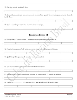 Testes & Curiosidades Bíblicas Página 65
Celso do Rozário Brasil Gonçalves
18. O rei que possuía um leito de ferro.
19. A quantidade de dias que uma nuvem cobriu o monte Sinai quando Moisés subiu para receber as tábuas da
Lei de Deus.
20. A cor do cordão que os israelitas deviam usar em suas roupas.
Passatempo Bíblico - II
01. Feriu dois leões fortes de Moabe e um leão dentro de uma cova no tempo da neve.
02. Uma das irmãs a quem Paulo pediu para que pensasse concordemente com Síntique.
03. Qual foi o profeta que antes de profetizar pediu um tangedor?
04. Que profeta ordenou que se cavassem muitas fontes num vale?
05. Foi sepultada debaixo de um carvalho chamado de ―Alom-Bacute‖ (―Carvalho de pranto‖).
06. O exército......................... foi ferido de cegueira pelo Senhor através do profeta Eliseu.
 