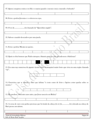 Testes & Curiosidades Bíblicas Página 66
Celso do Rozário Brasil Gonçalves
07. Quem conspirou contra o rei Elá e o matou quando o mesmo estava comendo e bebendo?
08. Feriu o profeta Jeremias e o colocou no cepo.
09. O rei de.......................foi chamado de ―Querubim ungido‖.
10. Salvou o marido descendo-o por uma janela.
11. Feriu o profeta Micaías no queixo.
12. Quais os dois homens que Paulo entregou a Satanás para que não aprendessem a blasfemar?
E
13. Era uma raça numerosa de gigantes (assim como os anaquins) muito fortes que vivia em uma região chamada
―Ar‖.
14. Guerreiros que se aliaram a Davi que tinham ―o rosto como de leões e ligeiros como gazelas sobre os
montes.‖
15. Ele predisse, oitocentos anos antes, que Jesus nasceria em Belém?
16. A coroa de ouro com pedras preciosas que foi tirada da cabeça do rei de.................foi colocada na cabeça de
Davi pesava um talento.
 