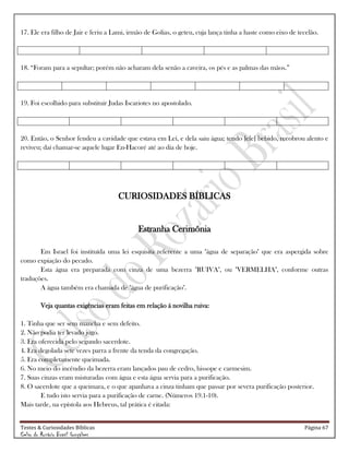 Testes & Curiosidades Bíblicas Página 67
Celso do Rozário Brasil Gonçalves
17. Ele era filho de Jair e feriu a Lami, irmão de Golias, o geteu, cuja lança tinha a haste como eixo de tecelão.
18. ―Foram para a sepultar; porém não acharam dela senão a caveira, os pés e as palmas das mãos.‖
19. Foi escolhido para substituir Judas Iscariotes no apostolado.
20. Então, o Senhor fendeu a cavidade que estava em Leí, e dela saiu água; tendo [ele] bebido, recobrou alento e
reviveu; daí chamar-se aquele lugar En-Hacoré até ao dia de hoje.
CURIOSIDADES BÍBLICAS
Estranha Cerimônia
Em Israel foi instituída uma lei esquisita referente a uma "água de separação" que era aspergida sobre
como expiação do pecado.
Esta água era preparada com cinza de uma bezerra "RUIVA", ou "VERMELHA", conforme outras
traduções.
A água também era chamada de "água de purificação".
Veja quantas exigências eram feitas em relação á novilha ruiva:
1. Tinha que ser sem mancha e sem defeito.
2. Não podia ter levado jugo.
3. Era oferecida pelo segundo sacerdote.
4. Era degolada sete vezes parra a frente da tenda da congregação.
5. Era completamente queimada.
6. No meio do incêndio da bezerra eram lançados pau de cedro, hissope e carmesim.
7. Suas cinzas eram misturadas com água e esta água servia para a purificação.
8. O sacerdote que a queimara, e o que apanhava a cinza tinham que passar por severa purificação posterior.
E tudo isto servia para a purificação de carne. (Números 19.1-10).
Mais tarde, na epístola aos Hebreus, tal prática é citada:
 