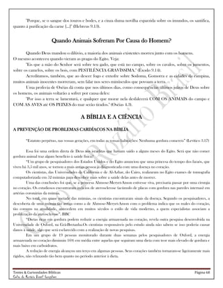 Testes & Curiosidades Bíblicas Página 68
Celso do Rozário Brasil Gonçalves
"Porque, se o sangue dos touros e bodes, e a cinza duma novilha esparzida sobre os imundos, os santifica,
quanto á purificação da carne [...]" (Hebreus 9.13).
Quando Animais Sofreram Por Causa do Homem?
Quando Deus mandou o dilúvio, a maioria dos animais existentes morreu junto com os homens.
O mesmo aconteceu quando vieram as pragas do Egito. Veja:
"Eis que a mão do Senhor será sobre teu gado, que está no campo, sobre os cavalos, sobre os jumentos,
sobre os camelos, sobre os bois, com PESTILÊNCIA GRAVÍSSIMA." (Êxodo 9.14).
Acreditamos, também, que ao descer fogo e enxofre sobre Sodoma, Gomorra e as cidades da campina,
muitos animais inocentes morreram, sem falar nos seres minúsculos que povoam a terra.
Uma profecia de Oséias dá conta que nos últimos dias, como consequências últimos juízos de Deus sobre
os homens, os animais voltarão a sofrer por causa deles:
"Por isso a terra se lamentará, e qualquer que morar nela desfalecerá COM OS ANIMAIS do campo e
COM AS AVES até OS PEIXES do mar serão tirados." (Oséias 4.3).
A BÍBLIA E A CIÊNCIA
A PREVENÇÃO DE PROBLEMAS CARDÍACOS NA BÍBLIA
―Estatuto perpétuo, nas vossas gerações, em todas as vossas habitações: Nenhuma gordura comereis‖ (Levítico 3.17)
Essa foi uma ordem direta de Deus aos israelitas que haviam saído a alguns meses do Egito. Será que não comer
gordura animal traz algum benefício à saúde física?
―Um grupo de pesquisadores dos Estados Unidos e do Egito anunciou que uma princesa do tempo dos faraós, que
viveu há 3,5 mil anos, se tornou a mais antiga pessoa já diagnosticada com uma doença no coração.
Os cientistas, das Universidades da Califórnia e de Al-Azhar, do Cairo, realizaram no Egito exames de tomografia
computadorizada em 52 múmias para descobrir mais sobre a saúde delas antes de morrer.
Uma das conclusões foi que, se a princesa Ahmose-Meryet-Amon estivesse viva, precisaria passar por uma cirurgia
no coração. Os estudiosos encontraram indícios de aterosclerose (acúmulo de placas com gordura nas paredes internas) em
artérias coronárias da múmia.
No total, em quase metade das múmias, os cientistas encontraram sinais da doença. Segundo os pesquisadores, a
descoberta de uma múmia tão antiga como a de Ahmose-Meryet-Amon com o problema indica que os males do coração,
tão comuns na atualidade, antecedem em muitos séculos o estilo de vida moderno, a quem especialistas associam a
proliferação da aterosclerose‖. BBC
―Dietas ricas em gordura podem reduzir a energia armazenada no coração, revela outra pesquisa desenvolvida na
Universidade de Oxford, na Grã-Bretanha.Os cientistas responsáveis pelo estudo ainda não sabem se isso poderia causar
danos à saúde, algo que será esclarecido com a realização de novas pesquisas.
Em um grupo de 19 pessoas monitorado durante duas semanas pelos pesquisadores de Oxford, a energia
armazenada no coração diminuiu 16% em média entre aquelas que seguiram uma dieta com teor mais elevado de gordura e
mais baixo em carboidratos.
A redução de energia alcançou um terço em algumas pessoas. Seus corações também tornaram-se ligeiramente mais
rígidos, não relaxando tão bem quanto no período anterior à dieta.
 