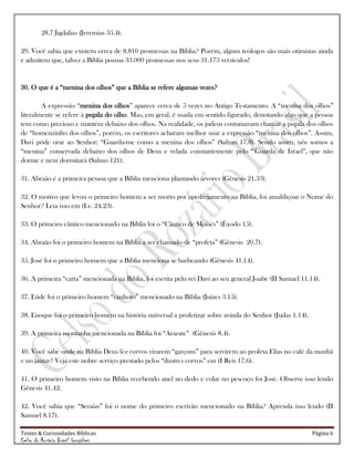 Testes & Curiosidades Bíblicas Página 6
Celso do Rozário Brasil Gonçalves
28.7 Jigdalias (Jeremias 35.4).
29. Você sabia que existem cerca de 8.810 promessas na Bíblia? Porém, alguns teólogos são mais otimistas ainda
e admitem que, talvez a Bíblia possua 33.000 promessas nos seus 31.173 versículos!
30. O que é a ―menina dos olhos‖ que a Bíblia se refere algumas vezes?
A expressão ―menina dos olhos‖ aparece cerca de 5 vezes no Antigo Testamento. A ―menina dos olhos‖
literalmente se refere à pupila do olho. Mas, em geral, é usada em sentido figurado, denotando algo que a pessoa
tem como precioso e mantém debaixo dos olhos. Na realidade, os judeus costumavam chamar a pupila dos olhos
de ―homenzinho dos olhos‖, porém, os escritores acharam melhor usar a expressão ―menina dos olhos‖. Assim,
Davi pôde orar ao Senhor: ―Guarda-me como a menina dos olhos‖ (Salmo 17.8). Sendo assim, nós somos a
―menina‖ conservada debaixo dos olhos de Deus e velada constantemente pelo ―'Guarda de Israel‖, que não
dorme e nem dormitará (Salmo 121).
31. Abraão é a primeira pessoa que a Bíblia menciona plantando árvores (Gênesis 21.33).
32. O motivo que levou o primeiro homem a ser morto por apedrejamento na Bíblia, foi amaldiçoar o Nome do
Senhor? Leia isso em (Lv. 24.23).
33. O primeiro cântico mencionado na Bíblia foi o ―Cântico de Moisés‖ (Êxodo 15).
34. Abraão foi o primeiro homem na Bíblia a ser chamado de ―profeta‖ (Gênesis 20.7).
35. José foi o primeiro homem que a Bíblia menciona se barbeando (Gênesis 41.14).
36. A primeira ―carta‖ mencionada na Bíblia, foi escrita pelo rei Davi ao seu general Joabe (II Samuel 11.14).
37. Eúde foi o primeiro homem ―canhoto‖ mencionado na Bíblia (Juízes 3.15).
38. Enoque foi o primeiro homem na história universal a profetizar sobre avinda do Senhor (Judas 1.14).
39. A primeira montanha mencionada na Bíblia foi ―Ararate‖ (Gênesis 8.4).
40. Você sabe onde na Bíblia Deus fez corvos virarem ―garçons‖ para servirem ao profeta Elias no café da manhã
e no jantar? Veja este nobre serviço prestado pelos ―ilustres corvos‖ em (I Reis 17.6).
41. O primeiro homem visto na Bíblia recebendo anel no dedo e colar no pescoço foi José. Observe isso lendo
Gênesis 41.42.
42. Você sabia que ―Seraías‖ foi o nome do primeiro escrivão mencionado na Bíblia? Aprenda isso lendo (II
Samuel 8.17).
 