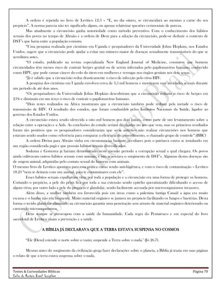 Testes & Curiosidades Bíblicas Página 70
Celso do Rozário Brasil Gonçalves
A ordem é repetida no livro de Levítico 12.3 – ―E, no dia oitavo, se circuncidará ao menino a carne do seu
prepúcio‖. A norma parecia não ter significado algum, ou apenas relativizar questões cerimoniais de pureza.
Mas atualmente a circuncisão ganha notoriedade como método preventivo. Com o conhecimento dos hábitos
sexuais dos povos no tempo de Abraão e a ordem de Deus para a adoção da circuncisão, pode-se deduzir o contexto de
DST‘s que havia entre a população comum.
―Uma pesquisa realizada por cientistas em Uganda e pesquisadores da Universidade Johns Hopkins, nos Estados
Unidos, sugere que a circuncisão pode ajudar a evitar um número maior de doenças sexualmente transmissíveis do que se
acreditava antes.
―O estudo, publicado na revista especializada New England Journal of Medicine, constatou que homens
circuncidados têm menos risco de contrair herpes genital ou de serem infectados pelo papilomavírus humano, conhecido
como HPV, que pode causar câncer do colo do útero em mulheres e verrugas nos órgãos genitais nos dois sexos.
―Já é sabido que a circuncisão reduz drasticamente o risco de infecção pelo vírus HIV.
A pesquisa dos cientistas em Uganda envolveu cerca de 3,5 mil homens e monitorou suas atividades sexuais durante
um período de até dois anos.
―Os pesquisadores da Universidade Johns Hopkins descobriram que a circuncisão reduziu o risco de herpes em
25% e diminuiu em um terço o risco de contrair o papilomavírus humano.
―Dois testes realizados na África mostraram que a circuncisão também pode reduzir pela metade o risco de
transmissão de HIV. O resultado dos estudos, que foram conduzidos pelos Institutos Nacionais da Saúde, ligados ao
governo dos Estados Unidos.
A circuncisão estava sendo oferecida a oito mil homens nos dois países, como parte de um levantamento sobre a
relação entre a operação e a Aids. As conclusões do estudo seriam divulgadas no ano que vem, mas os primeiros resultados
foram tão positivos que os pesquisadores consideraram que seria antiético não realizar circuncisões nos homens que
estavam sendo usados como referência para comparar a eficiência do procedimento, o chamado grupo de controle‖.(BBC)
A ordem Divina para Abraão vinha em circunstancias bastante peculiares pois o patriarca estava se instalando em
um região considerada pagã e que possuía hábitos sexuais diversificados.
Sodoma e Gomorra já haviam demonstrado neste mesmo período a corrupção sexual a qual chegara. Os povos
ainda cultivavam outros hábitos sexuais com animais, e isto acarretava o surgimento de DST‘s. Algumas destas doenças são
de origem animal, adquiridas pelo contato sexual do homem com animais.
O mesmo livro de Levítico apontava para essa prática como sendo anti-higiênica, e com o risco de contaminação – Levítico
18.23 ―nem te deitarás com um animal, para te contaminares com ele‖.
Esses hábitos sexuais espalhavam vírus por toda a população e a circuncisão era uma forma de proteger os homens.
Cortando o prepúcio, a pele do pênis fica por toda a sua extensão sendo epitélio queratinizado dificultando o acesso de
algum vírus; por outro lado a pele do prepúcio é glandular, sendo facilmente acessada por micro-organismos invasores.
Além disso, a mulher também era favorecida pois em áreas como a palestina (antiga Canaã) a água era muito
escassa e o banho não era frequente. Muito material orgânico se juntava no prepúcio facilitando os fungos e bactérias. Desta
forma o tecido glandular eliminado na circuncisão garantia uma penetração sem arrasto de material orgânico deteriorado ou
carreando microorganismos.
Deus sempre se preocupou com a saúde da humanidade. Cada regra do Pentateuco e em especial do livro
sacerdotal de Levítico visam a prevenção e a saúde.
A BÍBLIA JÁ DECLARAVA QUE A TERRA ESTAVA SUSPENSA NO COSMOS
―Ele [Deus] estende o norte sobre o vazio; suspende a Terra sobre o nada." (Jó 26.7).
Mesmo antes do surgimento da civilização grega fazer declarações sobre o planeta, a Bíblia já trazia em suas páginas
o relato de que a terra estava suspensa sobre o nada.
 