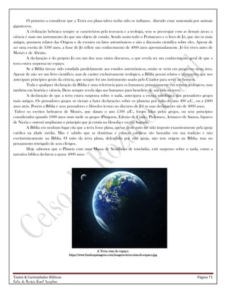 Testes & Curiosidades Bíblicas Página 71
Celso do Rozário Brasil Gonçalves
O primeiro a considerar que a Terra era plana talvez tenha sido os indianos, dizendo estar sustentada por animais
gigantescos.
A civilização hebraica sempre se caracterizou pela teocracia e a teologia, sem se preocupar com as demais áreas; a
ciência é mais um instrumento do que um objeto de estudo. Sendo assim todo o Pentateuco e o livro de Jó, que são os mais
antigos, possuem relatos das Origens e de eventos ou fatos astronômicos e não a discussão científica sobre eles. Apesar de
ser uma escrita de 3500 anos, a frase de Jó reflete um conhecimento de 4000 anos aproximadamente. Jó foi viveu antes de
Moisés e de Abraão.
A declaração é do próprio Jó em um dos seus vários discursos, o que revela ser um conhecimento geral de que a
terra estava suspensa no espaço.
Se a Bíblia tivesse sido estudada paralelamente aos estudos astronômicos, muito se veria em progresso nesta área.
Apesar de não ser um livro científico, mas de caráter exclusivamente teológico, a Bíblia possui relatos e afirmações que nos
antecipam princípios gerais da ciência, que sempre foi um instrumento usado pelo Criador para servir ao homem.
Toda e qualquer declaração da Bíblia é uma referência para os humanos; primariamente em termos teológicos, mas
também em história e ciência, Deus sempre revela algo aos humanos para benefício de sua vida na terra.
A declaração de que a terra estava suspensa sobre o nada, antecipava a crença mitológica dos pensadores gregos
mais antigos. Os pensadores gregos só vieram a fazer declarações sobre os planetas por volta do ano 400 a.C., ou a 2400
anos atrás. Porém a Bíblia e seus pensadores e filósofos (como no discurso de Jó) as suas declarações são de 4000 anos.
Talvez os escritos hebraicos de Moisés, que datam o ano 1500 a.C., foram lidos pelos gregos, ou seus princípios
considerados quando 1000 anos mais tarde os gregos (Pitágoras, Edoxio de Cnido, Ptolomeu, Aristarco de Samos, hiparco
de Nicéia e outros) ampliaram o princípio que já existia na filosofia e escrita Sagrada.
A Bíblia em nenhum lugar cita que a terra fosse plana, apesar deste mito ter sido imposto exaustivamente pela igreja
católica na idade média. Mas é sabido que as doutrinas e crenças católicas são baseadas em sua tradição e não
escrituristicamente na Bíblia. O mito da terra plana, defendido por esta igreja, não tem origem na Bíblia, mas no
pensamento retrógado de seus clérigos.
Hoje sabemos que o Planeta com uma Massa de Sextilhões de toneladas, está suspenso sobre o nada, como a
narrativa bíblica declarou a quase 4000 anos.
A Terra vista do espaço.
https://www.fundospaisagens.com/imagens-terra-vista-do-espaco-jpg
 