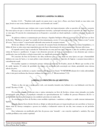 Testes & Curiosidades Bíblicas Página 72
Celso do Rozário Brasil Gonçalves
HIGIENE E ASSEPSIA NA BIBLIA
Levítico 15.11 - ―Também todo aquele em quem tocar o que tiver o fluxo, sem haver lavado as suas mãos com
água, lavará as suas vestes, banhar-se-á em água e será imundo até à tarde‖.
Os procedimentos que existiam entre o povo israelita são impressionantes sobre as questões de higiene e assepsia.
Em uma época em que o conceito de microorganismos inexistia, a principal orientação para as questões de saúde era lavar-
se com água. O conceito de contaminação já era frequente e associado ao ritual espiritual, e conferia seriedade às regras de
higiene.
As palavras relativas à contaminação por doenças e líquidos biológicos (fluxos) ocorrem mais de 10 vezes no livro
de Levítico. ―Banhar-se em água‖ no sentido de descontaminação, ocorre 13 vezes; da mesma forma ―lavar as vestes‖ ocorre
20 vezes; ―lavar as mãos‖ é mencionado indicando uma norma de assepsia comum.
Só foi nos últimos 150 anos que os conceitos de assepsia foram devidamente associados a rotinas hospitalares, e o
hábito de lavar as mãos uma regra majoritária para não haver disseminação de microorganismos e doenças infecciosas.
O segundo móvel, logo à entrada do Tabernáculo era uma pia com água; somente o altar de sacrifício, precedia a
rotina do 'lavar-se e purificar-se'. A água é um elemento presente até hoje no cristianismo; é um elemento que ensina a
purificação, mas em Levítico a relação transcende esse significado ensinando a higiene.
Os conceitos do livro de Levíticos são ultra modernos para os seus dias; em uma época em que a humanidade
habitava em casas de barro, e os mais pobres eram nômades em tendas, os conceitos de higiene e assepsia transcendem o
entendimento usual.
Os israelitas seguiam as orientações porque vinham diretamente do Criador, através de Moisés que recebia as leis
de saúde vigentes. O caráter de gravidade das regras era acentuado pela associação aos rituais, garantindo uma extensa
adesão da povo.
Doenças que assolavam as nações vizinhas, não alcançavam Israel. ―O SENHOR afastará de ti toda enfermidade;
sobre ti não porá nenhuma das doenças malignas dos egípcios [...]‖ (Deuteronômio 7.15).
A BÍBLIA E O PRINCÍPIO DA QUARENTENA
"Todos os dias em que a praga estiver nele, será imundo; imundo está, habitará só; a sua habitação será fora do
arraial." (Levítico 13.46).
Os israelitas quando receberam estas e outras orientações no livro de Levítico, viviam como nômades em tendas
peregrinando pelo deserto. A população estimada era aproximadamente de 1 milhão de pessoas (Números 26.51) e a
probabilidade de doenças contagiosas em condições precárias era muito alta.
As orientações no livro de Levítico eram medidas espirituais e sanitárias; a religião e a saúde estavam intimamente
ligadas.
Quando alguém ficava doente deveria se dirigir ao tabernáculo para ser inspecionado por um sacerdote; se houvesse
algum sinal de doença contagiosa a pessoa era isolada; o isolamento variava de um dia, uma semana ou até períodos
maiores.
Esse isolamento era justificado pelo fato da pessoa estar ‗imunda‘ – um conceito espiritual e sanitário. Era uma
medida profilática com caráter espiritual.
 
