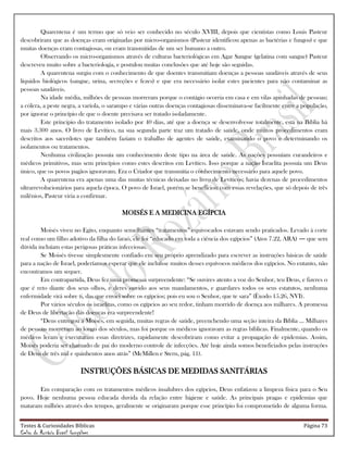 Testes & Curiosidades Bíblicas Página 73
Celso do Rozário Brasil Gonçalves
Quarentena é um termo que só veio ser conhecido no século XVIII, depois que cientistas como Louis Pasteur
descobriram que as doenças eram originadas por micro-organismos (Pasteur identificou apenas as bactérias e fungos) e que
muitas doenças eram contagiosas, ou eram transmitidas de um ser humano a outro.
Observando os micro-organismos através de culturas bacteriológicas em Agar Sangue (gelatina com sangue) Pasteur
descreveu muito sobre a bacteriologia, e postulou muitas conclusões que até hoje são seguidas.
A quarentena surgiu com o conhecimento de que doentes transmitiam doenças a pessoas saudáveis através de seus
líquidos biológicos (sangue, urina, secreções e fezes) e que era necessário isolar estes pacientes para não contaminar as
pessoas saudáveis.
Na idade média, milhões de pessoas morreram porque o contágio ocorria em casa e em vilas apinhadas de pessoas;
a cólera, a peste negra, a varíola, o sarampo e várias outras doenças contagiosas disseminava-se facilmente entre a população,
por ignorar o princípio de que o doente precisava ser tratado isoladamente.
Este principio do tratamento isolado por 40 dias, até que a doença se desenvolvesse totalmente, está na Bíblia há
mais 3.300 anos. O livro de Levítico, na sua segunda parte traz um tratado de saúde, onde muitos procedimentos eram
descritos aos sacerdotes que também faziam o trabalho de agentes de saúde, examinando o povo e determinando os
isolamentos ou tratamentos.
Nenhuma civilização possuía um conhecimento deste tipo na área de saúde. As nações possuíam curandeiros e
médicos primitivos, mas sem princípios como estes descritos em Levítico. Isso porque a nação Israelita possuía um Deus
único, que os povos pagãos ignoravam. Era o Criador que transmitia o conhecimento necessário para aquele povo.
A quarentena era apenas uma das muitas técnicas deixadas no livro de Levíticos; havia dezenas de procedimentos
ultrarrevolucionários para aquela época. O povo de Israel, porém se beneficiou com essas revelações, que só depois de três
milênios, Pasteur viria a confirmar.
MOISÉS E A MEDICINA EGÍPCIA
Moisés viveu no Egito, enquanto semelhantes ―tratamentos‖ equivocados estavam sendo praticados. Levado à corte
real como um filho adotivo da filha do faraó, ele foi ―educado em toda a ciência dos egípcios‖ (Atos 7.22, ARA) ― que sem
dúvida incluíam estas perigosas práticas infecciosas.
Se Moisés tivesse simplesmente confiado em seu próprio aprendizado para escrever as instruções básicas de saúde
para a nação de Israel, poderíamos esperar que ele incluísse muitos desses equívocos médicos dos egípcios. No entanto, não
encontramos um sequer.
Em contrapartida, Deus fez uma promessa surpreendente: ―Se ouvires atento a voz do Senhor, teu Deus, e fizeres o
que é reto diante dos seus olhos, e deres ouvido aos seus mandamentos, e guardares todos os seus estatutos, nenhuma
enfermidade virá sobre ti, das que enviei sobre os egípcios; pois eu sou o Senhor, que te sara‖ (Êxodo 15.26, NVI).
Por vários séculos os israelitas, como os egípcios ao seu redor, tinham morrido de doença aos milhares. A promessa
de Deus de libertação das doenças era surpreendente!
―Deus entregou a Moisés, em seguida, muitas regras de saúde, preenchendo uma seção inteira da Bíblia … Milhares
de pessoas morreram ao longo dos séculos, mas foi porque os médicos ignoravam as regras bíblicas. Finalmente, quando os
médicos leram e executaram essas diretrizes, rapidamente descobriram como evitar a propagação de epidemias. Assim,
Moisés poderia ser chamado de pai do moderno controle de infecções. Até hoje ainda somos beneficiados pelas instruções
de Deus de três mil e quinhentos anos atrás‖ (McMillen e Stern, pág. 11).
INSTRUÇÕES BÁSICAS DE MEDIDAS SANITÁRIAS
Em comparação com os tratamentos médicos insalubres dos egípcios, Deus enfatizou a limpeza física para o Seu
povo. Hoje nenhuma pessoa educada duvida da relação entre higiene e saúde. As principais pragas e epidemias que
mataram milhões através dos tempos, geralmente se originaram porque esse princípio foi comprometido de alguma forma.
 