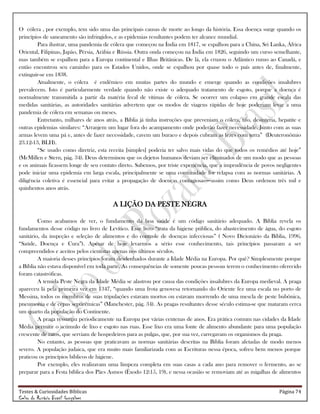 Testes & Curiosidades Bíblicas Página 74
Celso do Rozário Brasil Gonçalves
O cólera , por exemplo, tem sido uma das principais causas de morte ao longo da história. Essa doença surge quando os
princípios de saneamento são infringidos, e as epidemias resultantes podem ter alcance mundial.
Para ilustrar, uma pandemia de cólera que começou na Índia em 1817, se espalhou para a China, Sri Lanka, África
Oriental, Filipinas, Japão, Pérsia, Arábia e Rússia. Outra onda começou na Índia em 1826, seguindo um curso semelhante,
mas também se espalhou para a Europa continental e Ilhas Britânicas. De lá, ela cruzou o Atlântico rumo ao Canadá, e
então encontrou seu caminho para os Estados Unidos, onde se espalhou por quase todo o país antes de, finalmente,
extinguir-se em 1838.
Atualmente, o cólera é endêmico em muitas partes do mundo e emerge quando as condições insalubres
prevalecem. Isto é particularmente verdade quando não existe o adequado tratamento de esgoto, porque a doença é
normalmente transmitida a partir da matéria fecal de vítimas de cólera. Se ocorrer um colapso em grande escala das
medidas sanitárias, as autoridades sanitárias advertem que os modos de viagens rápidas de hoje poderiam levar a uma
pandemia de cólera em semanas ou meses.
Entretanto, milhares de anos atrás, a Bíblia já tinha instruções que preveniam o cólera, tifo, desinteria, hepatite e
outras epidemias similares: ―Arranjem um lugar fora do acampamento onde poderão fazer necessidade. Junto com as suas
armas levem uma pá e, antes de fazer necessidade, cavem um buraco e depois cubram as fezes com terra‖ (Deuteronômio
23.12-13, BLH).
―Se usado como diretriz, esta receita [simples] poderia ter salvo mais vidas do que todos os remédios até hoje‖
(McMillen e Stern, pág. 34). Deus determinou que os dejetos humanos deviam ser eliminados de um modo que as pessoas
e os animais ficassem longe de seu contato direto. Sabemos, por triste experiência, que a imprudência de povos negligentes
pode iniciar uma epidemia em larga escala, principalmente se uma comunidade for relapsa com as normas sanitárias. A
diligência coletiva é essencial para evitar a propagação de doenças contagiosas―assim como Deus ordenou três mil e
quinhentos anos atrás.
A LIÇÃO DA PESTE NEGRA
Como acabamos de ver, o fundamento da boa saúde é um código sanitário adequado. A Bíblia revela os
fundamentos desse código no livro de Levítico. Esse livro ―trata da higiene pública, do abastecimento de água, do esgoto
sanitário, da inspeção e seleção de alimentos e do controle de doenças infecciosas‖ ( Novo Dicionário da Bíblia, 1996,
―Saúde, Doença e Cura‖). Apesar de hoje levarmos a sério esse conhecimento, tais princípios passaram a ser
compreendidos e aceitos pelos cientistas apenas nos últimos séculos.
A maioria desses princípios foram desdenhados durante a Idade Média na Europa. Por quê? Simplesmente porque
a Bíblia não estava disponível em toda parte. As consequências de somente poucas pessoas terem o conhecimento oferecido
foram catastróficas.
A temida Peste Negra da Idade Média se alastrou por causa das condições insalubres da Europa medieval. A praga
apareceu lá pela primeira vez em 1347, ―quando uma frota genovesa retornando do Oriente fez uma escala no porto de
Messina, todos os membros de suas tripulações estavam mortos ou estavam morrendo de uma mescla de peste bubônica,
pneumonia e de cepas septicêmicas‖ (Manchester, pág. 34). As pragas resultantes desse século estima-se que mataram cerca
um quarto da população do Continente.
A praga ressurgiu periodicamente na Europa por várias centenas de anos. Era prática comum nas cidades da Idade
Média permitir o acúmulo de lixo e esgoto nas ruas. Esse lixo era uma fonte de alimento abundante para uma população
crescente de ratos, que serviam de hospedeiros para as pulgas, que, por sua vez, carregavam os organismos da praga.
No entanto, as pessoas que praticavam as normas sanitárias descritas na Bíblia foram afetadas de modo menos
severo. A população judaica, que era muito mais familiarizada com as Escrituras nessa época, sofreu bem menos porque
praticou os princípios bíblicos de higiene.
Por exemplo, eles realizavam uma limpeza completa em suas casas a cada ano para remover o fermento, ao se
preparar para a Festa bíblica dos Pães Asmos (Êxodo 12:15, 19), e nessa ocasião se removiam até as migalhas de alimentos
 