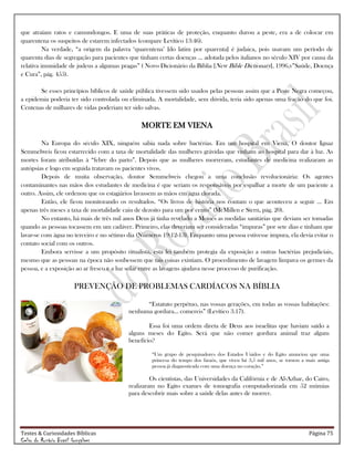 Testes & Curiosidades Bíblicas Página 75
Celso do Rozário Brasil Gonçalves
que atraíam ratos e camundongos. E uma de suas práticas de proteção, enquanto durou a peste, era a de colocar em
quarentena os suspeitos de estarem infectados (compare Levítico 13:46).
Na verdade, ―a origem da palavra ‗quarentena‘ [do latim por quarenta] é judaica, pois usavam um período de
quarenta dias de segregação para pacientes que tinham certas doenças … adotada pelos italianos no século XIV por causa da
relativa imunidade de judeus a algumas pragas‖ ( Novo Dicionário da Bíblia [New Bible Dictionary], 1996,v‖Saúde, Doença
e Cura‖, pág. 455).
Se esses princípios bíblicos de saúde pública tivessem sido usados pelas pessoas assim que a Peste Negra começou,
a epidemia poderia ter sido controlada ou eliminada. A mortalidade, sem dúvida, teria sido apenas uma fração do que foi.
Centenas de milhares de vidas poderiam ter sido salvas.
MORTE EM VIENA
Na Europa do século XIX, ninguém sabia nada sobre bactérias. Em um hospital em Viena, O doutor Ignaz
Semmelweis ficou estarrecido com a taxa de mortalidade das mulheres grávidas que vinham ao hospital para dar à luz. As
mortes foram atribuídas à ―febre do parto‖. Depois que as mulheres morreram, estudantes de medicina realizaram as
autópsias e logo em seguida tratavam os pacientes vivos.
Depois de muita observação, doutor Semmelweis chegou a uma conclusão revolucionária: Os agentes
contaminantes nas mãos dos estudantes de medicina é que seriam os responsáveis por espalhar a morte de um paciente a
outro. Assim, ele ordenou que os estagiários lavassem as mãos em água clorada.
Então, ele ficou monitorando os resultados. ―Os livros de história nos contam o que aconteceu a seguir … Em
apenas três meses a taxa de mortalidade caiu de dezoito para um por cento‖ (McMillen e Stern, pág. 20).
No entanto, há mais de três mil anos Deus já tinha revelado a Moisés as medidas sanitárias que deviam ser tomadas
quando as pessoas tocassem em um cadáver. Primeiro, elas deveriam ser consideradas ―impuras‖ por sete dias e tinham que
lavar-se com água no terceiro e no sétimo dia (Números 19:12-13). Enquanto uma pessoa estivesse impura, ela devia evitar o
contato social com os outros.
Embora servisse a um propósito ritualista, esta lei também protegia da exposição a outras bactérias prejudiciais,
mesmo que as pessoas na época não soubessem que tais coisas existiam. O procedimento de lavagem limpava os germes da
pessoa, e a exposição ao ar fresco e a luz solar entre as lavagens ajudava nesse processo de purificação.
PREVENÇÃO DE PROBLEMAS CARDÍACOS NA BÍBLIA
―Estatuto perpétuo, nas vossas gerações, em todas as vossas habitações:
nenhuma gordura... comereis‖ (Levítico 3.17).
Essa foi uma ordem direta de Deus aos israelitas que haviam saído a
alguns meses do Egito. Será que não comer gordura animal traz algum
benefício?
―Um grupo de pesquisadores dos Estados Unidos e do Egito anunciou que uma
princesa do tempo dos faraós, que viveu há 3,5 mil anos, se tornou a mais antiga
pessoa já diagnosticada com uma doença no coração.‖
Os cientistas, das Universidades da Califórnia e de Al-Azhar, do Cairo,
realizaram no Egito exames de tomografia computadorizada em 52 múmias
para descobrir mais sobre a saúde delas antes de morrer.
 