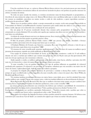 Testes & Curiosidades Bíblicas Página 76
Celso do Rozário Brasil Gonçalves
Uma das conclusões foi que, se a princesa Ahmose-Meryet-Amon estivesse viva, precisaria passar por uma cirurgia
no coração. Os estudiosos encontraram indícios de aterosclerose (acúmulo de placas com gordura nas paredes internas) em
artérias coronárias da múmia.
No total, em quase metade das múmias, os cientistas encontraram sinais da doença.Segundo os pesquisadores, a
descoberta de uma múmia tão antiga como a de Ahmose-Meryet-Amon com o problema indica que os males do coração,
tão comuns na atualidade, antecedem em muitos séculos o estilo de vida moderno, a quem especialistas associam a
proliferação da aterosclerose‖. BBC
―Dietas ricas em gordura podem reduzir a energia armazenada no coração, revela outra pesquisa desenvolvida na
Universidade de Oxford, na Grã-Bretanha.Os cientistas responsáveis pelo estudo ainda não sabem se isso poderia causar
danos à saúde, algo que será esclarecido com a realização de novas pesquisas.
Em um grupo de 19 pessoas monitorado durante duas semanas pelos pesquisadores de Oxford, a energia
armazenada no coração diminuiu 16% em média entre aquelas que seguiram uma dieta com teor mais elevado de gordura e
mais baixo em carboidratos.
A redução de energia alcançou um terço em algumas pessoas. Seus corações também tornaram-se ligeiramente mais
rígidos, não relaxando tão bem quanto no período anterior à dieta.
O líder da pesquisa, professor Kieran Clarke contou à BBC que pessoas com diabete, obesidade e doenças
coronárias também apresentam níveis de energia mais baixos que os normais.
A Fundação Britânica do Coração, que financiou a pesquisa, disse que os resultados reforçam a visão de que as
pessoas não deveriam seguir dietas ricas em gordura‖. BBC
―O consumo de carne vermelha pode aumentar significativamente o risco de câncer de mama em mulheres que já
passaram da menopausa, segundo um estudo publicado no British Journal of Cancer.
Uma equipe de cientistas da Universidade de Leeds, na Grã-Bretanha, monitorou a saúde de 35 mil mulheres
durante sete anos e concluiu que mulheres que comiam uma porção de cerca de 60g de carne por dia apresentaram 56%
mais risco do que aquelas que não consumiam o alimento.
Ainda segundo o estudo, as mulheres que comiam carne processada, como bacon, salsichas e presunto, têm 64%
mais risco de desenvolver o câncer de mama do que aquelas que evitam esses pratos.
"A carne vermelha é rica em gordura saturada, e esse tipo de gordura influencia na quantidade de colesterol
produzida pelo organismo. O colesterol é um precursor do estrogênio, substância que está associada a um maior risco de
câncer de mama", explicou Janet Cade, chefe da equipe que realizou a pesquisa.
A pesquisa foi elogiada por entidades britânicas de prevenção e combate à doença."Este estudo é interessante
porque até agora era difícil isolar os efeitos específicos da carne vermelha sobre o câncer de mama", disse Alexis Willett, da
Breakthrough Breast Cancer.
"Os cientistas também encontraram diferenças em outros fatores como idade, peso e nível de atividade física entre
aquelas mulheres que comiam e as que não comiam carne, e tudo isso também influencia no desenvolvimento da doença."
Henry Scowcroft, do Cancer Research UK, disse que as mulheres deveriam tentar manter um peso saudável, fazer
exercícios físicos e evitar porções regulares de alimentos gordurosos, como a carne vermelha‖. BBC
É curioso que havia procedimentos nas cerimônias dos hebreus que excluiam a possibilidade de consumirem a
gordura animal. Um dos artigos da lei cerimonial ditava: "Toda a gordura pertencerá ao Senhor" Levítico 3.16.
Essa gordura era eliminada nos sacrifícios queimados (holocaustos) – ―Também tomarás toda a gordura que cobre as
entranhas... e a gordura que houver neles, e queimá-los-ás sobre o altar‖ Êxodo 29.13.
Deus através da revelação das Sagradas Escrituras excluía a gordura animal do consumo humano. Os hebreus eram
centenários por causa dessas ‗Leis de Saúde‘; ao contrário dos egípcios que viviam em média 4 décadas apenas.
 