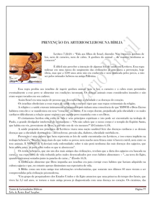 Testes & Curiosidades Bíblicas Página 77
Celso do Rozário Brasil Gonçalves
PREVENÇÃO DA ARTERIOSCLEROSE NA BÍBLIA
Levítico 7.22-24 – ―Fala aos filhos de Israel, dizendo: Não comereis gordura de
boi, nem de carneiro, nem de cabra. A gordura do animal ... de maneira nenhuma as
comereis‖
É difícil não perceber a intenção de algumas leis de saúde em Levíticos. Essa regra
milenar em uma época do surgimento das civilizações já antecipava a prevenção, hoje
óbvia, mas que a 3500 anos atrás não era conhecida e nem praticada pelos povos, a não
ser pelos nômades hebreus na antiga Palestina.
Essa regra proibia aos israelitas de ingerir gordura animal, pois o boi, o carneiro e a cabra eram permitidos
eventualmente a esse povo se alimentar em condições incomuns. Os demais animais eram considerados imundos e não
eram sequer tocados em seu cadáver.
Assim Israel era uma nação de pessoas que desconheciam a obesidade e as doenças do coração.
Os israelitas obedeciam a essas regras de saúde com o mesmo rigor que suas regras cerimoniais da religião.
A religião e a saúde estavam intimamente relacionados pois tinham uma consciência de que YHWH o Deus Eterno
habitava com eles e se manifestava em seus ―corações‖ ou mente. Um corpo doente, prejudicado pela obesidade e os males
cardíacos dificultavam a relação quase orgânica que aquele povo mantinha com o seu Deus.
O cristianismo herdou esse estilo de vida e seus princípios espirituais e isto pode ser encontrado na teologia de
Paulo, o grande divulgador intelectual do cristianismo – ―Ou não sabeis que o nosso corpo é o templo do Espírito Santo,
que habita em vós, proveniente de Deus, e que não sois de vós mesmos?‖ (I Coríntios 6.19).
A saúde projetada nos princípios de Levíticos visava uma nação saudável livre das doenças cardíacas e as demais
doenças que a obesidade desencadeia – aterosclerose, pressão alta, diabetes, obesidade mórbida etc.
Prevenção é uma palavra que bem representa as leis de saúde encontradas em Levíticos, e isso estava implícito na
teologia hebraica – ―Bendito serás mais do que todos os povos; nem macho nem fêmea entre ti haverá estéril, nem entre os
teus animais. E YHWH de ti desviará toda enfermidade; sobre ti não porá nenhuma das más doenças dos egípcios, que
bem sabes; antes, as porá sobre todos os que te aborrecem‖.
Os textos hebraicos, que são um dos mais antigos das civilizações, revelam que a dieta dos egípcios era baseada na
carne, e sua expectativa de vida reduzida pelos males desencadeados por esses hábitos alimentares – ―...na terra do Egito,
quando estávamos sentados junto às panelas de carne...‖ (Êxodo 16.3).
A reeducação alimentar que Deus impunha aos israelitas era para corrigir esses hábitos que haviam adquirido na
cultura egípcia e que, no entanto apenas diminuíam sua expectativa de vida.
A Bíblia como um texto antigo traz informações revolucionárias, que somente nos últimos 60 anos vieram a ser
compreendidas pela civilização pós-moderna.
―Um grupo de pesquisadores dos Estados Unidos e do Egito anunciou que uma princesa do tempo dos faraós, que
viveu há 3,5 mil anos, se tornou a mais antiga pessoa já diagnosticada com uma doença no coração. Os cientistas, das
 
