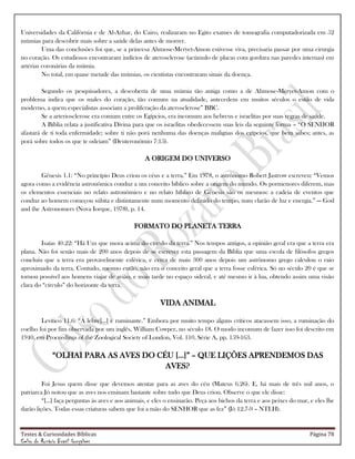 Testes & Curiosidades Bíblicas Página 78
Celso do Rozário Brasil Gonçalves
Universidades da Califórnia e de Al-Azhar, do Cairo, realizaram no Egito exames de tomografia computadorizada em 52
múmias para descobrir mais sobre a saúde delas antes de morrer.
Uma das conclusões foi que, se a princesa Ahmose-Meryet-Amon estivesse viva, precisaria passar por uma cirurgia
no coração. Os estudiosos encontraram indícios de aterosclerose (acúmulo de placas com gordura nas paredes internas) em
artérias coronárias da múmia.
No total, em quase metade das múmias, os cientistas encontraram sinais da doença.
Segundo os pesquisadores, a descoberta de uma múmia tão antiga como a de Ahmose-Meryet-Amon com o
problema indica que os males do coração, tão comuns na atualidade, antecedem em muitos séculos o estilo de vida
moderno, a quem especialistas associam a proliferação da aterosclerose‖ BBC.
Se a arteriosclerose era comum entre os Egípcios, era incomum aos hebreus e israelitas por suas regras de saúde.
A Bíblia relata a justificativa Divina para que os israelitas obedecessem suas leis da seguinte forma – ―O SENHOR
afastará de ti toda enfermidade; sobre ti não porá nenhuma das doenças malignas dos egípcios, que bem sabes; antes, as
porá sobre todos os que te odeiam‖ (Deuteronômio 7:15).
A ORIGEM DO UNIVERSO
Gênesis 1.1: ―No princípio Deus criou os céus e a terra.‖ Em 1978, o astrônomo Robert Jastrow escreveu: ―Vemos
agora como a evidência astronômica conduz a um conceito bíblico sobre a origem do mundo. Os pormenores diferem, mas
os elementos essenciais no relato astronômico e no relato bíblico de Gênesis são os mesmos: a cadeia de eventos que
conduz ao homem começou súbita e distintamente num momento definido do tempo, num clarão de luz e energia.‖ — God
and the Astronomers (Nova Iorque, 1978), p. 14.
FORMATO DO PLANETA TERRA
Isaías 40.22: ―Há Um que mora acima do círculo da terra.‖ Nos tempos antigos, a opinião geral era que a terra era
plana. Não foi senão mais de 200 anos depois de se escrever esta passagem da Bíblia que uma escola de filósofos gregos
concluiu que a terra era provavelmente esférica, e cerca de mais 300 anos depois um astrônomo grego calculou o raio
aproximado da terra. Contudo, mesmo então, não era o conceito geral que a terra fosse esférica. Só no século 20 é que se
tornou possível aos homens viajar de avião, e mais tarde no espaço sideral, e até mesmo ir à lua, obtendo assim uma visão
clara do ―círculo‖ do horizonte da terra.
VIDA ANIMAL
Levítico 11.6: ―A lebre[...] é ruminante.‖ Embora por muito tempo alguns críticos atacassem isso, a ruminação do
coelho foi por fim observada por um inglês, William Cowper, no século 18. O modo incomum de fazer isso foi descrito em
1940, em Proceedings of the Zoological Society of London, Vol. 110, Série A, pp. 159-163.
―OLHAI PARA AS AVES DO CÉU [...]‖ – QUE LIÇÕES APRENDEMOS DAS
AVES?
Foi Jesus quem disse que devemos atentar para as aves do céu (Mateus 6.26). E, há mais de três mil anos, o
patriarca Jó notou que as aves nos ensinam bastante sobre tudo que Deus criou. Observe o que ele disse:
―[...] faça perguntas às aves e aos animais, e eles o ensinarão. Peça aos bichos da terra e aos peixes do mar, e eles lhe
darão lições. Todas essas criaturas sabem que foi a mão do SENHOR que as fez‖ (Jó 12.7-9 – NTLH).
 