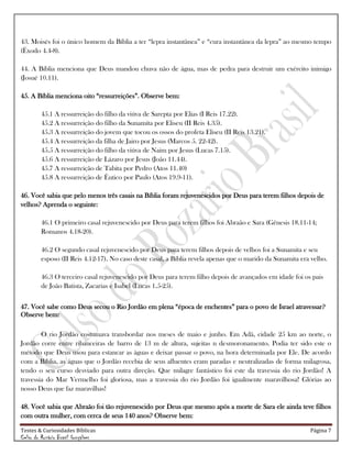 Testes & Curiosidades Bíblicas Página 7
Celso do Rozário Brasil Gonçalves
43. Moisés foi o único homem da Bíblia a ter ―lepra instantânea‖ e ―cura instantânea da lepra‖ ao mesmo tempo
(Êxodo 4.4-8).
44. A Bíblia menciona que Deus mandou chuva não de água, mas de pedra para destruir um exército inimigo
(Josué 10.11).
45. A Bíblia menciona oito ―ressurreições‖. Observe bem:
45.1 A ressurreição do filho da viúva de Sarepta por Elias (I Reis 17.22).
45.2 A ressurreição do filho da Sunamita por Eliseu (II Reis 4.35).
45.3 A ressurreição do jovem que tocou os ossos do profeta Eliseu (II Reis 13.21).
45.4 A ressurreição da filha de Jairo por Jesus (Marcos 5. 22-42).
45.5 A ressurreição do filho da viúva de Naim por Jesus (Lucas 7.15).
45.6 A ressurreição de Lázaro por Jesus (João 11.44).
45.7 A ressurreição de Tabita por Pedro (Atos 11.40)
45.8 A ressurreição de Êutico por Paulo (Atos 19.9-11).
46. Você sabia que pelo menos três casais na Bíblia foram rejuvenescidos por Deus para terem filhos depois de
velhos? Aprenda o seguinte:
46.1 O primeiro casal rejuvenescido por Deus para terem filhos foi Abraão e Sara (Gênesis 18.11-14;
Romanos 4.18-20).
46.2 O segundo casal rejuvenescido por Deus para terem filhos depois de velhos foi a Sunamita e seu
esposo (II Reis 4.12-17). No caso deste casal, a Bíblia revela apenas que o marido da Sunamita era velho.
46.3 O terceiro casal rejuvenescido por Deus para terem filho depois de avançados em idade foi os pais
de João Batista, Zacarias e Isabel (Lucas 1.5-25).
47. Você sabe como Deus secou o Rio Jordão em plena ―época de enchentes‖ para o povo de Israel atravessar?
Observe bem:
O rio Jordão costumava transbordar nos meses de maio e junho. Em Adã, cidade 25 km ao norte, o
Jordão corre entre ribanceiras de barro de 13 m de altura, sujeitas n desmoronamento. Podia ter sido este o
método que Deus usou para estancar as águas e deixar passar o povo, na hora determinada por Ele. De acordo
com a Bíblia, as águas que o Jordão recebia de seus afluentes eram paradas e neutralizadas de forma milagrosa,
tendo o seu curso desviado para outra direção. Que milagre fantástico foi este da travessia do rio Jordão! A
travessia do Mar Vermelho foi gloriosa, mas a travessia do rio Jordão foi igualmente maravilhosa! Glórias ao
nosso Deus que faz maravilhas!
48. Você sabia que Abraão foi tão rejuvenescido por Deus que mesmo após a morte de Sara ele ainda teve filhos
com outra mulher, com cerca de seus 140 anos? Observe bem:
 