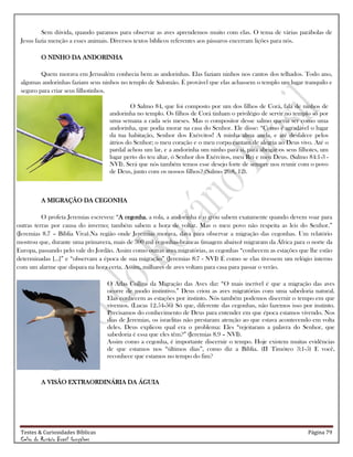 Testes & Curiosidades Bíblicas Página 79
Celso do Rozário Brasil Gonçalves
Sem dúvida, quando paramos para observar as aves aprendemos muito com elas. O tema de várias parábolas de
Jesus fazia menção a esses animais. Diversos textos bíblicos referentes aos pássaros encerram lições para nós.
O NINHO DA ANDORINHA
Quem morava em Jerusalém conhecia bem as andorinhas. Elas faziam ninhos nos cantos dos telhados. Todo ano,
algumas andorinhas faziam seus ninhos no templo de Salomão. É provável que elas achassem o templo um lugar tranquilo e
seguro para criar seus filhotinhos.
O Salmo 84, que foi composto por um dos filhos de Corá, fala de ninhos de
andorinha no templo. Os filhos de Corá tinham o privilégio de servir no templo só por
uma semana a cada seis meses. Mas o compositor desse salmo queria ser como uma
andorinha, que podia morar na casa do Senhor. Ele disse: ―Como é agradável o lugar
da tua habitação, Senhor dos Exércitos! A minha alma anela, e até desfalece pelos
átrios do Senhor; o meu coração e o meu corpo cantam de alegria ao Deus vivo. Até o
pardal achou um lar, e a andorinha um ninho para si, para abrigar os seus filhotes, um
lugar perto do teu altar, ó Senhor dos Exércitos, meu Rei e meu Deus. (Salmo 84:1-3 -
NVI). Será que nós também temos esse desejo forte de sempre nos reunir com o povo
de Deus, junto com os nossos filhos? (Salmo 26:8, 12).
A MIGRAÇÃO DA CEGONHA
O profeta Jeremias escreveu: ―A cegonha, a rola, a andorinha e o grou sabem exatamente quando devem voar para
outras terras por causa do inverno; também sabem a hora de voltar. Mas o meu povo não respeita as leis do Senhor.‖
(Jeremias 8.7 – Bíblia Viva).Na região onde Jeremias morava, dava para observar a migração das cegonhas. Um relatório
mostrou que, durante uma primavera, mais de 300 mil cegonhas-brancas (imagem abaixo) migraram da África para o norte da
Europa, passando pelo vale do Jordão. Assim como outras aves migratórias, as cegonhas ―conhecem as estações que lhe estão
determinadas [...]‖ e ―observam a época de sua migração‖ (Jeremias 8:7 - NVI) É como se elas tivessem um relógio interno
com um alarme que dispara na hora certa. Assim, milhares de aves voltam para casa para passar o verão.
O Atlas Collins da Migração das Aves diz: ―O mais incrível é que a migração das aves
ocorre de modo instintivo.‖ Deus criou as aves migratórias com uma sabedoria natural.
Elas conhecem as estações por instinto. Nós também podemos discernir o tempo em que
vivemos. (Lucas 12.54-56) Só que, diferente das cegonhas, não fazemos isso por instinto.
Precisamos do conhecimento de Deus para entender em que época estamos vivendo. Nos
dias de Jeremias, os israelitas não prestaram atenção ao que estava acontecendo em volta
deles. Deus explicou qual era o problema: Eles ―rejeitaram a palavra do Senhor, que
sabedoria é essa que eles têm?‖ (Jeremias 8.9 – NVI).
Assim como a cegonha, é importante discernir o tempo. Hoje existem muitas evidências
de que estamos nos ―últimos dias‖, como diz a Bíblia. (II Timóteo 3:1-5) E você,
reconhece que estamos no tempo do fim?
A VISÃO EXTRAORDINÁRIA DA ÁGUIA
 