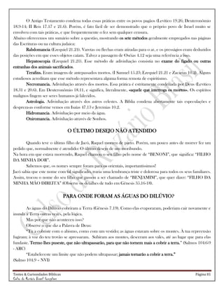 Testes & Curiosidades Bíblicas Página 81
Celso do Rozário Brasil Gonçalves
O Antigo Testamento condena todas essas práticas entre os povos pagãos (Levítico 19.26; Deuteronômio
18.9-14; II Reis 17.17 e 21.6). Porém, é fato fácil de ser demonstrado que o próprio povo de Israel muito se
envolveu com tais práticas, e que frequentemente o fez sem qualquer censura.
Abaixo oferecemos um sumário sobre a questão, mostrando os sete métodos geralmente empregados nas páginas
das Escrituras ou na cultura judaica:
Rabdomancia (Ezequiel 21.21). Varetas ou flechas eram atiradas para o ar, e os presságios eram deduzidos
das posições em que esses objetos caíam. Talvez a passagem de Oséias 4.12 seja uma referência a isso.
Hepatoscopia (Ezequiel 21.21). Esse método de adivinhação consistia no exame do fígado ou outras
entranhas dos animais sacrificados.
Terafins. Eram imagens de antepassados mortos. (I Samuel 15.23; Ezequiel 21.21 e Zacarias 10.2). Alguns
estudiosos acreditam que esse método representava alguma forma remota de espiritismo.
Necromancia. Adivinhação através dos mortos. Essa prática é estritamente condenada por Deus (Levítico
18.31 e 20.6). Em Deuteronômio 18.11, e significa, literalmente, «aquele que interroga os mortos». Os espíritos
malignos fingem ser seres humanos já falecidos.
Astrologia. Adivinhação através dos astros celestes. A Bíblia condena abertamente tais especulações e
despreza-as conforme vemos em Isaías 47.13 e Jeremias 10.2.
Hidromancia. Adivinhação por meio da água.
Oniromancia. Adivinhação através de Sonhos.
O ÚLTIMO DESEJO NÃO ATENDIDO
Quando teve o último filho de Jacó, Raquel morreu de parto. Porém, um pouco antes de morrer fez um
pedido que, normalmente é atendido: O último desejo de um moribundo.
Na hora em que estava morrendo, Raquel chamou o seu filho pelo nome de ―BENONI‖, que significa: ―FILHO
DA MINHA DOR‖.
Sabemos que, os nomes sempre foram para os orientais, importantíssimos!
Jacó sabia que este nome com tal significado, traria uma lembrança triste e dolorosa para todos os seus familiares.
Assim, trocou o nome do seu filho que passou a ser chamado de ―BENJAMIM‖, que quer dizer: ―FILHO DA
MINHA MÃO DIREITA‖ (Observe os detalhes de tudo em Gênesis 35.16-18).
PARA ONDE FORAM AS ÁGUAS DO DILÚVIO?
As águas do Dilúvio cobriram a Terra (Gênesis 7.19). Como elas evaporaram, poderiam cair novamente e
inunda a Terra outras vezes, pela lógica.
Mas por que não aconteceu isso?
Observe o que diz a Palavra de Deus:
―Tu a cobriste com o abismo, como com um vestido; as águas estavam sobre os montes. À tua repreensão
fugiram; à voz do teu trovão se apressaram. Subiram aos montes, desceram aos vales, até ao lugar que para elas
fundaste. Termo lhes puseste, que não ultrapassarão, para que não tornem mais a cobrir a terra.‖ (Salmos 104:6-9
- ARC)
―Estabeleceste um limite que não podem ultrapassar; jamais tornarão a cobrir a terra.‖
(Salmo 104.9 – NVI)
 