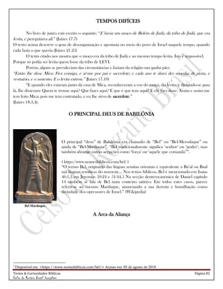 Testes & Curiosidades Bíblicas Página 82
Celso do Rozário Brasil Gonçalves
TEMPOS DIFÍCEIS
No livro de juízes está escrito o seguinte: ―E havia um moço de Belém de Judá, da tribo de Judá, que era
levita, e peregrinava ali.‖ (Juízes 17.7)
O texto acima descreve o grau de desorganização e apostasia no meio do povo de Israel naquele tempo, quando
cada fazia o que queria (Juízes 21.25)
O texto citado nos mostra que o moço era da tribo de Judá e ao mesmo tempo levita. Isto é impossível.
Porque só podia ser levita quem fosse da tribo de LEVI.
Porém, alguns se prevaleciam das circunstâncias e faziam da religião um ganha pão:
―Então lhe disse Mica: Fica comigo, e sê-me por pai e sacerdote; e cada ano te darei dez moedas de prata, e
vestuário, e o sustento. E o levita entrou.‖ (Juízes 17.10)
―E quando eles estavam junto da casa de Mica, reconheceram a voz do moço, do levita; e dirigindo-se para
lá, lhe disseram: Quem te trouxe aqui? Que fazes aqui? E que é que tens aqui? E ele lhes disse: Assim e assim me
tem feito Mica; pois me tem contratado, e eu lhe sirvo de sacerdote.‖
(Juízes 18.3,4).
O PRINCIPAL DEUS DE BABILÔNIA
Bel Marduque.
O principal ―deus‖ de Babilônia era chamado de ―Bel‖ ou ―Bel-Merodaque‖ ou
ainda de ―Bel-Marduque‖. ―Bel tradicionalmente significa ‗senhor‗ ou ‗poder‗, mas
também abrange outras acepções como ‗força‗ ou ‗aquele que comanda3
‘‖.
( https://www.nomesbiblicos.com/bel/ )
―O termo Bel, originário das línguas semitas orientais é equivalente a Ba‘al ou Baal
nas línguas semíticas do noroeste... Nos textos bíblicos, Bel é mencionado em Isaías
46:1,3 em Jeremias 50:24 e 51:44.5 Na secção deuterocanónica de Daniel capítulo
14 também se fala de Bel num contexto satírico. Em todos estes casos, parece
referir-se ao mesmo Marduque, anunciando a sua derrota e humilhação como
divindade dos opressores de Israel.‖ (Wikipedia)
A Arca da Aliança
3
Disponível em: <https://www.nomesbiblicos.com/bel/> Acesso em: 05 de agosto de 2019.
 