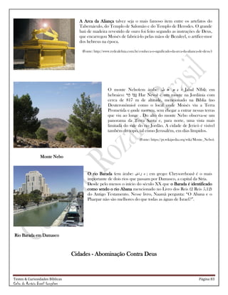 Testes & Curiosidades Bíblicas Página 83
Celso do Rozário Brasil Gonçalves
A Arca da Aliança talvez seja o mais famoso item entre os artefatos do
Tabernáculo, do Templo de Salomão e do Templo de Herodes. O grande
baú de madeira revestido de ouro foi feito segundo as instruções de Deus,
que encarregou Moisés de fabricá-lo pelas mãos de Bezaleel, o artífice-mor
dos hebreus na época.
(Fonte: http://www.redealeluia.com.br/conheca-o-significado-da-arca-da-alianca-de-deus/)
O monte Nebo(em árabe: ‫بل‬ ‫ج‬ ‫بو‬ ‫ي‬ ‫ن‬ Jabal Nībū; em
hebraico: Har Nevo) é um monte na Jordânia com
cerca de 817 m de altitude, mencionado na Bíblia (no
Deuteronômio) como o local onde Moisés viu a Terra
Prometida e onde morreu, sem chegar a entrar nessas terras
que viu ao longe . Do alto do monte Nebo observa-se um
panorama da Terra Santa e, para norte, uma vista mais
limitada do vale do rio Jordão. A cidade de Jericó é visível
também do topo, tal como Jerusalém, em dias límpidos.
(Fonte: https://pt.wikipedia.org/wiki/Monte_Nebo).
Monte Nebo
O rio Barada (em árabe: ‫ردى‬ ‫ب‬ ; em grego: Chrysorrhoas) é o mais
importante de dois rios que passam por Damasco, a capital da Síria.
Desde pelo menos o início do século XX que o Barada é identificado
como sendo o rio Abana mencionado no Livro dos Reis (2 Reis 5,12)
do Antigo Testamento. Nesse livro, Naamã pergunta: ―O Abana e o
Pharpar não são melhores do que todas as águas de Israel?‖.
Rio Barada em Damasco
Cidades - Abominação Contra Deus
 