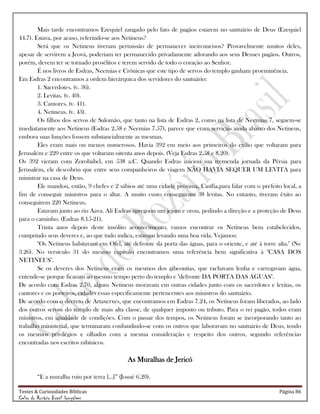 Testes & Curiosidades Bíblicas Página 86
Celso do Rozário Brasil Gonçalves
Mais tarde encontramos Ezequiel zangado pelo fato de pagãos estarem no santuário de Deus (Ezequiel
44.7). Estava, por acaso, referindo-se aos Netineus?
Será que os Netineus tiveram permissão de permanecer incircuncisos? Provavelmente muitos deles,
apesar de servirem a Jeová, poderiam ter permanecido privadamente adorando aos seus Deuses pagãos. Outros,
porém, devem ter se tornado prosélitos e terem servido de todo o coração ao Senhor.
É nos livros de Esdras, Neemias e Crônicas que este tipo de servos do templo ganham proeminência.
Em Esdras 2 encontramos a ordem hierárquica dos servidores do santuário:
1. Sacerdotes. (v. 36).
2. Levitas. (v. 40).
3. Cantores. (v. 41).
4. Netineus. (v. 43).
Os filhos dos servos de Salomão, que tanto na lista de Esdras 2, como na lista de Neemias 7, seguem-se
imediatamente aos Netineus (Esdras 2.58 e Neemias 7.57), parece que eram serviçais ainda abaixo dos Netineus,
embora suas funções fossem substancialmente as mesmas.
Eles eram mais ou menos numerosos. Havia 392 em meio aos primeiros do exílio que voltaram para
Jerusalém e 220 entre os que voltaram oitenta anos depois. (Veja Esdras 2.58 e 8.20).
Os 392 vieram com Zorobabel, em 538 a.C. Quando Esdras iniciou sua tremenda jornada da Pérsia para
Jerusalém, ele descobriu que entre seus companheiros de viagem NÃO HAVIA SEQUER UM LEVITA para
ministrar na casa de Deus.
Ele mandou, então, 9 chefes e 2 sábios até uma cidade próxima, Casífia,para falar com o prefeito local, a
fim de conseguir ministros para o altar. A muito custo conseguiram 38 levitas. No entanto, tiveram êxito ao
conseguirem 220 Netineus.
Estavam junto ao rio Aava. Ali Esdras apregoou um jejum e orou, pedindo a direção e a proteção de Deus
para o caminho. (Esdras 8.15-21).
Trinta anos depois deste insólito acontecimento, vamos encontrar os Netineus bem estabelecidos,
cumprindo seus deveres e, ao que tudo indica, estavam levando uma boa vida. Vejamos:
"Os Netineus habitavam em Ofel, até defronte da porta das águas, para o oriente, e até à torre alta." (Ne
3.26). No versículo 31 do mesmo capítulo encontramos uma referência bem significativa à "CASA DOS
NETINEUS".
Se os deveres dos Netineus eram os mesmos dos gibeonitas, que rachavam lenha e carregavam água,
entende-se porque ficaram ao mesmo tempo perto do templo e "defronte DA PORTA DAS ÁGUAS".
De acordo com Esdras 2.70, alguns Netineus moravam em outras cidades junto com os sacerdotes e levitas, os
cantores e os porteiros, cidades essas especificamente pertencentes aos ministros do santuário.
De acordo com o decreto de Artaxerxes, que encontramos em Esdras 7.24, os Netineus foram liberados, ao lado
dos outros servos do templo de mais alta classe, de qualquer imposto ou tributo. Para o rei pagão, todos eram
ministros, em igualdade de condições. Com o passar dos tempos, os Netineus foram se incorporando tanto ao
trabalho ministerial, que terminaram confundindo-se com os outros que laboravam no santuário de Deus, tendo
os mesmos privilégios e olhados com a mesma consideração e respeito dos outros, segundo referências
encontradas nos escritos rabínicos.
As Muralhas de Jericó
―E a muralha ruiu por terra [...]‖ (Josué 6.20).
 
