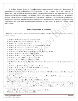 Testes & Curiosidades Bíblicas Página 87
Celso do Rozário Brasil Gonçalves
O dr. John Garstang, diretor da Escola Britânica de Arqueologia de Jerusalém e do Departamento de
Antiguidades do governo da Palestina (1930-36), descobriu em suas escavações que o muro realmente "foi
abaixo"; caiu, e que era duplo. Os dois muros ficavam separados um do outro por uma distância de cinco metros.
O muro externo tinha dois metros de espessura e o interno, quatro metros. Os dois tinham cerca de dez metros
de altura. Eram construídos não muito solidamente, sobre alicerces defeituosos e desnivelados, com tijolos de dez
centímetros de espessura, por trinta a sessenta centímetros de comprimento, assentados em argamassa de lama.
Eram ligados entre si por casas construídas de través na parte superior, como a de Raabe, por exemplo, erguida
"sobre o muro."
Livros Bíblicos Que Se Perderam
A Bíblia fala de livros, textos e crônicas a respeito da obra de Deus e do Seu povo que se perderam na noite dos
tempos. São eles.
1. O "Livro das Guerras do Senhor". (Números 21.14).
2. O livro das Guerras do Senhor (Números 21.14)
3. O "Livro do Concerto". (Êxodo 24.7).
4. O "Livro de Jasher" ou "Livro do Reto". (Josué 10.13. I Samuel 1.18).
5. O "Livro do Direito do Reino". (I Samuel 10.25).
6. O "Livro da descrição da Terra Prometida" (Josué 18.5).
7. As "Crônicas do Profeta Natã e de Gade, O Vidente". (I Crônicas 29.29).
8. O "Livro dos Sucessos de Salomão".(I Reis 11.41).
9. O "Livro das Falas de Natã, o Profeta". (II Crônicas 9.29).
10. A "Profecia de Aías, O Silonita". (II Crônicas 9.29).
11. As "Visões de Ido, O Vidente". (II Crônicas 9.29).
12. O "Livro dos Reis de Israel". (I Crônicas 9.1). (Muitos afirmam que não se trata do canônico livro dos
Reis).
13. As "Notas de Jeú", Filho de Hanani. (II Crônicas 20.34).
14. O "Livro de História de Semaías, O Profeta" (II Crônicas 12.15).
15. Os "Livros dos Videntes". (II Crônicas 33.19).
16. O "Livro de Ido, O Vidente". (II Crônicas 12.15. I Crônicas 9.29 E II Crônicas 13.22). -(Pelo visto, este
era muito importante).
Os livros dos profetas que profetizaram o que se encontra em Mateus 2.23. ("Para que se cumprisse o que
fora dito pelos profetas. Ele será chamado Nazareno").
O "Livro das Crônicas de Jeú, Filho de Hanani". (II Crônicas 20.34).
A Verdadeira "I Epístola Aos Coríntios". A Primeira e segunda epístolas que temos em nosso novo testamento
deveriam realmente chamar-se segunda e terceira epístolas aos Coríntios, pois antes da primeira que temos, Paulo
já havia escrito uma epístola para aquela igreja. Ele diz Em I Coríntios 5.9: "Já por carta vos tenho escrito que não
vos associeis com os que se prostituem".
Judas 3 dá idéia de uma outra epístola escrita por aquele servo de Deus.
A "Epístola aos Laodicenses". (Colossenses 4.16).
 