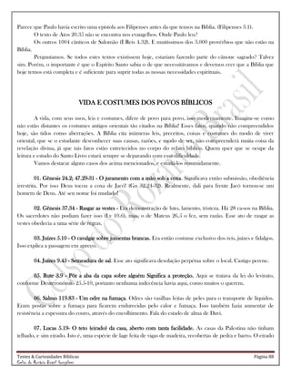 Testes & Curiosidades Bíblicas Página 88
Celso do Rozário Brasil Gonçalves
Parece que Paulo havia escrito uma epístola aos Filipenses antes da que temos na Bíblia. (Filipenses 3.1).
O texto de Atos 20.35 não se encontra nos evangelhos. Onde Paulo leu?
Os outros 1004 cânticos de Salomão (I Reis 4.32). E muitíssimos dos 3.000 provérbios que não estão na
Bíblia.
Perguntamos. Se todos estes textos existissem hoje, estariam fazendo parte do cânone sagrado? Talvez
sim. Porém, o importante é que o Espírito Santo sabia o de que necessitávamos e devemos crer que a Bíblia que
hoje temos está completa e é suficiente para suprir todas as nossas necessidades espirituais.
VIDA E COSTUMES DOS POVOS BÍBLICOS
A vida, com seus usos, leis e costumes, difere de povo para povo, isso modernamente. Imagine-se como
não estão distantes os costumes antigos orientais tão citados na Bíblia! Esses fatos, quando não compreendidos
hoje, são tidos como aberrações. A Bíblia cita inúmeras leis, preceitos, coisas e costumes do modo de viver
oriental, que se o estudante desconhecer suas causas, razões, e modo de ser, não compreenderá muita coisa da
revelação divina, já que tais fatos estão entretecidos no corpo do relato bíblico. Quem quer que se ocupe da
leitura e estudo do Santo Livro estará sempre se deparando com essa dificuldade.
Vamos destacar alguns casos dos acima mencionados, e estudá-los resumidamente.
01. Gênesis 24.2; 47.29-31 - O juramento com a mão sob a coxa. Significava então submissão, obediência
irrestrita. Por isso Deus tocou a coxa de Jacó! (Gn 32.24-32). Realmente, dali para frente Jacó tornou-se um
homem de Deus. Até seu nome foi mudado!
02. Gênesis 37.34 - Rasgar as vestes - Era demonstração de luto, lamento, tristeza. Há 28 ca-sos na Bíblia.
Os sacerdotes não podiam fazer isso (Lv 10.6), mas, o de Mateus 26.5 o fez, sem razão. Esse ato de rasgar as
vestes obedecia a uma série de regras.
03. Juízes 5.10 - O cavalgar sobre jumentas brancas. Era então costume exclusivo dos reis, juízes e fidalgos.
Isso explica a passagem em apreço.
04. Juízes 9.45 - Semeadura de sal. Esse ato significava desolação perpétua sobre o local. Castigo perene.
05. Rute 3.9 - Pôr a aba da capa sobre alguém Significa a proteção. Aqui se tratava da lei do levirato,
conforme Deuteronômio 25.5-10, portanto nenhuma indecência havia aqui, como muitos o querem.
06. Salmo 119.83 - Um odre na fumaça. Odres são vasilhas feitas de peles para o transporte de líquidos.
Eram postas sobre a fumaça para ficarem endurecidas pelo calor e fumaça. Isso também fazia aumentar de
resistência a espessura do couro, através do encolhimento. Fala do estado de alma de Davi.
07. Lucas 5.19- O teto (eirado) da casa, aberto com tanta facilidade. As casas da Palestina não tinham
telhado, e sim eirado. Isto é, uma espécie de lage feita de vigas de madeira, recobertas de pedra e barro. O eirado
 