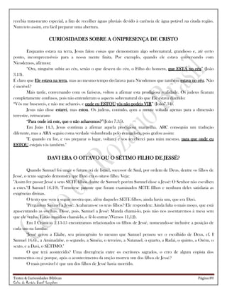 Testes & Curiosidades Bíblicas Página 89
Celso do Rozário Brasil Gonçalves
recebia trata-mento especial, a fim de recolher águas pluviais devido à carência de água potável na citada região.
Num teto assim, era fácil preparar uma abertura.
CURIOSIDADES SOBRE A ONIPRESENÇA DE CRISTO
Enquanto estava na terra, Jesus falou coisas que demonstram algo sobrenatural, grandioso e, até certo
ponto, incompreensíveis para a nossa mente finita. Por exemplo, quando ele estava conversando com
Nicodemos, afirmou:
―Ora, ninguém subiu ao céu, senão o que desceu do céu, o Filho do homem, que ESTÁ no céu‖ (João
3.13).
É claro que Ele estava na terra, mas ao mesmo tempo declarava para Nicodemos que também estava no céu. Não
é incrível?
Mais tarde, conversando com os fariseus, voltou a afirmar esta prodigiosa realidade. Os judeus ficaram
completamente confusos, pois não entenderam o aspecto sobrenatural do que Ele estava dizendo:
―Vós me buscareis, e não me achareis. e onde eu ESTOU vós não podeis VIR‖ (João7.34).
Jesus não disse estarei, mas estou. Os judeus, contudo, com a mente voltada apenas para a dimensão
terrestre, retrucaram:
―Para onde irá este, que o não acharemos?‖(João 7.35).
Em João 14.3, Jesus continua a afirmar aquela prodigiosa maravilha. ARC conseguiu um tradução
diferente, mas a ARA seguiu coma verdade vislumbrada pelo evangelista, pois grafou assim:
"E quando eu for, e vos preparar o lugar, voltarei e vos receberei para mim mesmo, para que onde eu
ESTOU estejais vós também."
DAVI ERA O OITAVO OU O SÉTIMO FILHO DE JESSÉ?
Quando Samuel foi ungir o futuro rei de Israel, sucessor de Saul, por ordem de Deus, dentre os filhos de
Jessé, o texto sagrado demonstra que Davi era o oitavo filho. Veja:
"Assim fez passar Jessé a seus SETE filhos diante de Samuel: porém Samuel disse a Jessé: O Senhor não escolheu
a estes."(I Samuel 16.10). Tornou-se patente que foram examinados SETE filhos e nenhum deles satisfazia as
exigências divinas.
O texto que vem a seguir mostra que, além daqueles SETE filhos, ainda havia um, que era Davi.
"Perguntou Samuel a Jessé: Acabaram-se os teus filhos? Ele respondeu: Ainda falta o mais moço, que está
apascentando as ovelhas. Disse, pois, Samuel a Jessé: Manda chamá-lo, pois não nos assentaremos à mesa sem
que ele venha. Então mandou chamá-lo, e fê-lo entrar."(Versos 11,12).
Em I Crônicas 2.13-15 encontramos relacionados os filhos de Jessé, nomeando-se inclusive a posição de
cada um na família:
"Jessé gerou a Eliabe, seu primogênito (o mesmo que Samuel pensou ser o escolhido de Deus, cf. I
Samuel 16.6)., a Aminadabe, o segundo, a Siméia, o terceiro, a Natanael, o quarto, a Radai, o quinto, a Ozém, o
sexto, e a Davi, o SÉTIMO."
O que terá acontecido? Uma divergência entre os escritores sagrados, o erro de algum copista dos
manuscritos ou é porque, após o acontecimento da unção morreu um dos filhos de Jessé?
O mais provável é que um dos filhos de Jessé havia morrido.
 