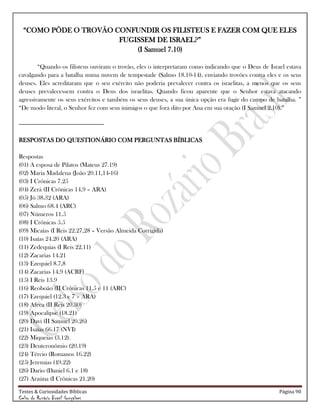 Testes & Curiosidades Bíblicas Página 90
Celso do Rozário Brasil Gonçalves
―COMO PÔDE O TROVÃO CONFUNDIR OS FILISTEUS E FAZER COM QUE ELES
FUGISSEM DE ISRAEL?‖
(I Samuel 7.10)
―Quando os filisteus ouviram o trovão, eles o interpretaram como indicando que o Deus de Israel estava
cavalgando para a batalha numa nuvem de tempestade (Salmo 18.10-14), enviando trovões contra eles e os seus
deuses. Eles acreditaram que o seu exército não poderia prevalecer contra os israelitas, a menos que os seus
deuses prevalecessem contra o Deus dos israelitas. Quando ficou aparente que o Senhor estava atacando
agressivamente os seus exércitos e também os seus deuses, a sua única opção era fugir do campo de batalha. ‖
―De modo literal, o Senhor fez com seus inimigos o que fora dito por Ana em sua oração (I Samuel 2.10).‖
-----------------------------------------------------------
RESPOSTAS DO QUESTIONÁRIO COM PERGUNTAS BÍBLICAS
Respostas
(01) A esposa de Pilatos (Mateus 27.19)
(02) Maria Madalena (João 20.11,14-16)
(03) I Crônicas 7.25
(04) Zerá (II Crônicas 14.9 – ARA)
(05) Jó 38.32 (ARA)
(06) Salmo 68.4 (ARC)
(07) Números 11.5
(08) I Crônicas 5.5
(09) Micaías (I Reis 22.27,28 – Versão Almeida Corrigida)
(10) Isaías 24.20 (ARA)
(11) Zedequias (I Reis 22.11)
(12) Zacarias 14.21
(13) Ezequiel 8.7,8
(14) Zacarias 14.9 (ACRF)
(15) I Reis 13.9
(16) Reoboão (II Crônicas 11.5 e 11 (ARC)
(17) Ezequiel (12.3 e 7 – ARA)
(18) Afeca (II Reis 20.30)
(19) Apocalipse (18.21)
(20) Davi (II Samuel 20.26)
(21) Isaías 66.17 (NVI)
(22) Miqueias (3.12).
(23) Deuteronômio (20.19)
(24) Tércio (Romanos 16.22)
(25) Jeremias (49.22)
(26) Dario (Daniel 6.1 e 18)
(27) Araúna (I Crônicas 21.20)
 