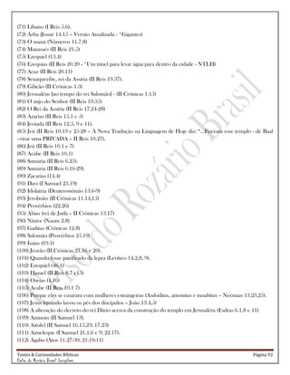Testes & Curiosidades Bíblicas Página 92
Celso do Rozário Brasil Gonçalves
(71) Líbano (I Reis 5.6).
(72) Arba (Josué 14.15 – Versão Atualizada - *Gigantes)
(73) O maná (Números 11.7,8)
(74) Manassés (II Reis 21.5)
(75) Ezequiel (13.4)
(76) Ezequias (II Reis 20.20 - *Um túnel para levar água para dentro da cidade - NTLH)
(77) Acaz (II Reis 20.11)
(78) Senaqueribe, rei da Assíria (II Reis 19.37).
(79) Gibeão (II Crônicas 1.3)
(80) Jerusalém [no tempo do rei Salomão] - (II Crônicas 1.15)
(81) O anjo do Senhor (II Reis 19.35)
(82) O Rei da Assíria (II Reis 17.24-28)
(83) Azarias (II Reis 15.1 e 5)
(84) Jeoiada (II Reis 12.5, 9 e 11).
(85) Jeú (II Reis 10.19 e 25-28 – A Nova Tradução na Linguagem de Hoje diz: ―...Fizeram esse templo - de Baal
–virar uma PRIVADA – II Reis 10.27).
(86) Jeú (II Reis 10.1 e 7)
(87) Acabe (II Reis 10.1)
(88) Samaria (II Reis 6.25).
(89) Samaria (II Reis 6.16-29).
(90) Zacarias (14.4)
(91) Davi (I Samuel 23.19)
(92) Idolatria (Deuteronômio 13.6-9)
(93) Jeroboão (II Crônicas 11.14,15)
(94) Provérbios (22.26)
(95) Abias (rei de Judá – II Crônicas 13.17)
(96) Nínive (Naum 2.8)
(97) Gaditas (Crônicas 12.8)
(98) Salomão (Provérbios 25.19)
(99) Isaías (19.1)
(100) Jeorão (II Crônicas 21.16 e 20).
(101) Quando fosse purificado da lepra (Levítico 14.2,8, 9).
(102) Ezequiel (46.1)
(103) Hazael (II Reis 8.7 e15)
(104) Oséias (4.16)
(105) Acabe (II Reis 10.1 7)
(106) Porque eles se casaram com mulheres estrangeiras (Asdoditas, amonitas e moabitas – Neemias 13.23,25).
(107) Jesus (quando lavou os pés dos discípulos – João 13.4,5)
(108) A alteração do decreto do rei Dário acerca da construção do templo em Jerusalém (Esdras 6.1,8 e 11)
(109) Amnom (II Samuel 13).
(110) Aitofel (II Samuel 16.15,23; 17.23)
(111) Aimeleque (I Samuel 21.1,6 e 9; 22.17).
(112) Ágabo (Atos 11.27-30; 21.10-11)
 