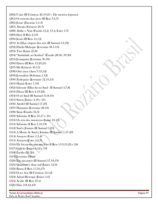 Testes & Curiosidades Bíblicas Página 97
Celso do Rozário Brasil Gonçalves
(284) Uzias (II Crônicas 26.19-23 – Ele morreu leproso)
(285) O exército dos siros (II Reis 7.6,7)
(286) Josué (Zacarias 3.1-3)
(287) Abraão (Gênesis 20.7)
(288) Abibe e Nisã (Êxodo 12.2; 13.4; Ester 3.7)
(289) Davi (I Reis 2.10)
(290) Jeoás (II Reis 13.14)
(291) As filhas virgens dos reis (II Samuel 13.18)
(292) Ebede-Meleque (Jeremias 38.7-13)
(293) Tiro (Isaías 23.8)
(294) ―Santidade ao Senhor‖ (Êxodo 28.36; 39.30)
(295) Jeoiaquim (Jeremias 36.30)
(296) Eliseu (II Reis 13.20,21)
(297) Dã (Gênesis 49.17)
(298) Oito anos (Atos 9.33,34)
(299) Jerusalém (Sofonias 1.12)
(300) Zedequias (Jeremias 52.10,11)
(301) Hamã (Ester 7.10)
(302) Isbosete [filho do rei Saul - II Samuel 4.7,8]
(303) Eliseu (II Reis 2.19-22).
(304) O rei Saul (II Samuel 31.8-10)
(305) Sísera (Juízes 4.18 e 21)
(306) Aitofel (II Samuel 17.23)
(307) Hananias (Jeremias 28.10)
(308) Sinai (Êxodo 34.3)
(309) Salomão (I Reis 10.17 e 21)
(310) Os reis dos amorreus (Josué 24.12)
(311) Salomão (I Reis 1.10.19)
(312) Saul e Jônatas (II Samuel 1.23)
(313) A Morte de Saul e Jônatas (II Samuel 1.17-20)
(314) Assuero (Ester 1.3,4)
(315) Assuero (Ester 1.6,7)
(316) Ele foi morto por um leão (I Reis 13.9,19,22 e 24)
(317) Gideão (Juízes 6.12 e 19)
(318) Êxodo (21.26).
(319) Jeremias (38.6)
(320) Em um poço (II Samuel 17.18,19)
(321) Quarenta e duas mil (Juízes 12.6)
(322) Baasa (I Reis 15.16,17)
(323) O rei Asa (II Crônicas 16.12)
(324) Adoni-Bezeque (Juízes 1.6)
(325) Acabe (II Reis 10.1)
(326) Elias (18.42,43)
 