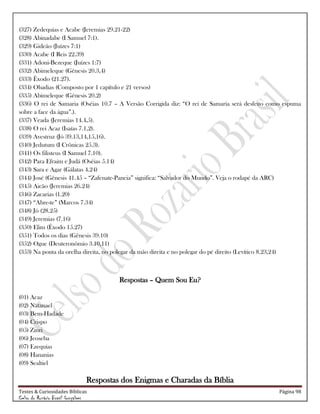 Testes & Curiosidades Bíblicas Página 98
Celso do Rozário Brasil Gonçalves
(327) Zedequias e Acabe (Jeremias 29.21-22)
(328) Abinadabe (I Samuel 7:1).
(329) Gideão (Juízes 7:1)
(330) Acabe (I Reis 22.39)
(331) Adoni-Bezeque (Juízes 1:7)
(332) Abimeleque (Gênesis 20.3,4)
(333) Êxodo (21.27).
(334) Obadias (Composto por 1 capítulo e 21 versos)
(335) Abimeleque (Gênesis 20.2)
(336) O rei de Samaria (Oséias 10.7 – A Versão Corrigida diz: ―O rei de Samaria será desfeito como espuma
sobre a face da água‖.).
(337) Veada (Jeremias 14.4,5).
(338) O rei Acaz (Isaías 7.1,2).
(339) Avestruz (Jó 39.13,14,15,16).
(340) Jedutum (I Crônicas 25.3).
(341) Os filisteus (I Samuel 7.10).
(342) Para Efraim e Judá (Oséias 5.14)
(343) Sara e Agar (Gálatas 4.24)
(344) José (Gênesis 41.45 – ―Zafenate-Paneia‖ significa: ―Salvador do Mundo‖. Veja o rodapé da ARC)
(345) Aicão (Jeremias 26.24)
(346) Zacarias (1.20)
(347) ―Abre-te‖ (Marcos 7.34)
(348) Jó (28.25)
(349) Jeremias (7.16)
(350) Elim (Êxodo 15.27)
(351) Todos os dias (Gênesis 39.10)
(352) Ogue (Deuteronômio 3.10,11)
(353) Na ponta da orelha direita, no polegar da mão direita e no polegar do pé direito (Levítico 8.23,24)
Respostas – Quem Sou Eu?
(01) Acaz
(02) Natanael
(03) Bem-Hadade
(04) Crispo
(05) Zinri
(06) Jeoseba
(07) Ezequias
(08) Hananias
(09) Sealtiel
Respostas dos Enigmas e Charadas da Bíblia
 