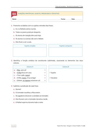 Fichas de Gramática – Revisão de Conteúdos 2.o
Ciclo
Projeto A Par e Passo – Português 7 x Fichas de Trabalho x ASA 151
1. Preenche as tabelas com os sujeitos retirados das frases.
a. Eu e a Rafaela vamos à praia.
b. Todos os jovens praticam desporto.
c. Os alunos de natação têm aula hoje.
d. Os alunos e as alunas vão com o Rafael.
e. Eles ficam a ver a aula.
Sujeito simples Sujeito composto
2. Identifica a função sintática do constituinte sublinhado, associando os elementos das duas
colunas.
Coluna A Coluna B
a. դ Rita, vem cá! ͻ
b. դ A Rita ficou em casa. ͻ
c. դ Traz o pão, Joana! ͻ
d. դ A Rita, Joana, é tua amiga! ͻ
e. դ Ontem, os rapazes estiveram cá! ͻ
ͻ Sujeito
ͻ Vocativo
3. Sublinha o predicado de cada frase.
a. Dorme!
b. O treinador escolheu a Rita ontem.
c. Os jogadores disseram a verdade ao treinador.
d. Eles ficaram com o treinador durante a tarde.
e. O Rafael espirrou durante toda a noite.
Nome ______________________________________________________________________Turma _________Data ___________
4A FUNÇÕES SINTÁTICAS: SUJEITO, PREDICADO E VOCATIVO
 
