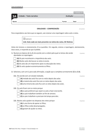 Teste de Avaliação 3A
252 Projeto A Par e Passo – Português 7 x Testes de Avaliação x ASA
.ͻ VERSÃO A ͻ.
ORALIDADE – COMPREENSÃO [12 pontos]
Para responderes aos itens que se seguem, vais visionar uma reportagem sobre avós e netos.
Link: Avós cada vez mais presentes na rotina dos netos, SIC Notícias
Antes de iniciares o visionamento, lê as questões. Em seguida, visiona a reportagem, atentamente,
duas vezes, e responde ao que é pedido.
1. Numera os tópicos de 1 a 4, de acordo com a ordem pela qual os temas vão sendo (3 pontos)
abordados na reportagem.
(A) Os pais reconhecem a importância dos avós.
(B) Muitos avós vão buscar os netos à escola.
(C) Os avós são um importante apoio na educação dos netos.
(D) Os avós ajudam economicamente os filhos.
2. Seleciona, com um X, para cada afirmação, a opção que a completa corretamente (2.1 a 2.3).
2.1. De acordo com um estudo realizado, (3 pontos)
(A) metade dos avós fica com os netos depois das aulas.
(B) a maioria dos avós fica com os netos depois das aulas.
(C) uma minoria dos avós fica com os netos depois das aulas.
2.2. Os avós ficam com os netos porque (3 pontos)
(A) os pais preferem que sejam os avós a fazer esta tarefa.
(B) os pais trabalham também ao fim de semana.
(C) os pais trabalham e precisam de tempo para eles.
2.3. Muitos avós ajudam nas despesas dos netos porque (3 pontos)
(A) é uma forma de apoiar os filhos.
(B) os filhos estão desempregados.
(C) gostam de ajudar os netos.
Nome ______________________________________________________________________Turma _________Data ___________
3A Unidade – Texto narrativo Avaliação: _______________
 