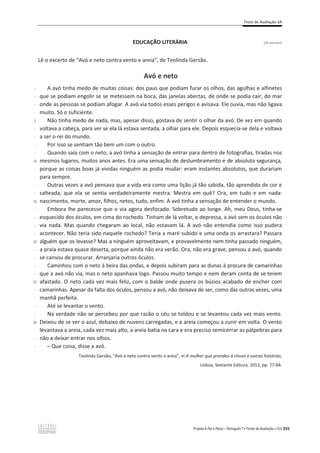 Teste de Avaliação 3A
Projeto A Par e Passo – Português 7 x Testes de Avaliação x ASA 255
EDUCAÇÃO LITERÁRIA [26 pontos]
Lê o excerto de “Avó e neto contra vento e areia”, de Teolinda Gersão.
Avó e neto
-
-
-
-
5
-
-
-
-
10
-
-
-
-
15
-
-
-
-
20
-
-
-
-
25
-
-
-
-
30
-
-
A avó tinha medo de muitas coisas: dos paus que podiam furar os olhos, das agulhas e alfinetes
que se podiam engolir se se metessem na boca, das janelas abertas, de onde se podia cair, do mar
onde as pessoas se podiam afogar. A avó via todos esses perigos e avisava. Ele ouvia, mas não ligava
muito. Só o suficiente.
Não tinha medo de nada, mas, apesar disso, gostava de sentir o olhar da avó. De vez em quando
voltava a cabeça, para ver se ela lá estava sentada, a olhar para ele. Depois esquecia-se dela e voltava
a ser o rei do mundo.
Por isso se sentiam tão bem um com o outro.
Quando saía com o neto, a avó tinha a sensação de entrar para dentro de fotografias, tiradas nos
mesmos lugares, muitos anos antes. Era uma sensação de deslumbramento e de absoluta segurança,
porque as coisas boas já vividas ninguém as podia mudar: eram instantes absolutos, que durariam
para sempre.
Outras vezes a avó pensava que a vida era como uma lição já tão sabida, tão aprendida de cor e
salteada, que ela se sentia verdadeiramente mestra. Mestra em quê? Ora, em tudo e em nada:
nascimento, morte, amor, filhos, netos, tudo, enfim. A avó tinha a sensação de entender o mundo.
Embora lhe parecesse que o via agora desfocado. Sobretudo ao longe. Ah, meu Deus, tinha-se
esquecido dos óculos, em cima do rochedo. Tinham de lá voltar, e depressa, a avó sem os óculos não
via nada. Mas quando chegaram ao local, não estavam lá. A avó não entendia como isso pudera
acontecer. Não teria sido naquele rochedo? Teria a maré subido e uma onda os arrastara? Passara
alguém que os levasse? Mas a ninguém aproveitavam, e provavelmente nem tinha passado ninguém,
a praia estava quase deserta, porque ainda não era verão. Ora, não era grave, pensou a avó, quando
se cansou de procurar. Arranjaria outros óculos.
Caminhou com o neto à beira das ondas, e depois subiram para as dunas à procura de camarinhas
que a avó não via, mas o neto apanhava logo. Passou muito tempo e nem deram conta de se terem
afastado. O neto cada vez mais feliz, com o balde onde pusera os búzios acabado de encher com
camarinhas. Apesar da falta dos óculos, pensou a avó, não deixava de ser, como das outras vezes, uma
manhã perfeita.
Até se levantar o vento.
Na verdade não se percebeu por que razão o céu se toldou e se levantou cada vez mais vento.
Deixou de se ver o azul, debaixo de nuvens carregadas, e a areia começou a zunir em volta. O vento
levantava a areia, cada vez mais alto, a areia batia na cara e era preciso semicerrar as pálpebras para
não a deixar entrar nos olhos.
– Que coisa, disse a avó.
Teolinda Gersão, “Avó e neto contra vento e areia”, in A mulher que prendeu a chuva e outras histórias,
Lisboa, Sextante Editora, 2013, pp. 77-84.
 