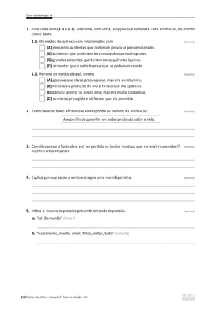 Teste de Avaliação 3A
256 Projeto A Par e Passo – Português 7 x Testes de Avaliação x ASA
1. Para cada item (1.1 e 1.2), seleciona, com um X, a opção que completa cada afirmação, de acordo
com o texto.
1.1. Os medos da avó estavam relacionados com (3 pontos)
(A) pequenos acidentes que poderiam provocar pequenos males.
(B) acidentes que poderiam ter consequências muito graves.
(C) grandes acidentes que teriam consequências ligeiras.
(D) acidentes que o neto tivera e que se poderiam repetir.
1.2. Perante os medos da avó, o neto (3 pontos)
(A) gostava que ela se preocupasse, mas era aventureiro.
(B) recusava a proteção da avó e fazia o que lhe apetecia.
(C) parecia ignorar os avisos dela, mas era muito cuidadoso.
(D) sentia-se protegido e só fazia o que ela permitia.
2. Transcreve do texto a frase que corresponde ao sentido da afirmação: (3 pontos)
A experiência dava-lhe um saber profundo sobre a vida.
________________________________________________________________________________________________
________________________________________________________________________________________________
3. Consideras que o facto de a avó ter perdido os óculos mostrou que ela era irresponsável? (6 pontos)
Justifica a tua resposta.
________________________________________________________________________________________________
________________________________________________________________________________________________
4. Explica por que razão o vento estragou uma manhã perfeita. (6 pontos)
________________________________________________________________________________________________
________________________________________________________________________________________________
________________________________________________________________________________________________
5. Indica o recurso expressivo presente em cada expressão. (5 pontos)
a. “rei do mundo” (linha 7)
_____________________________________________________________________________________________
b. “nascimento, morte, amor, filhos, netos, tudo” (linha 15)
_____________________________________________________________________________________________
 