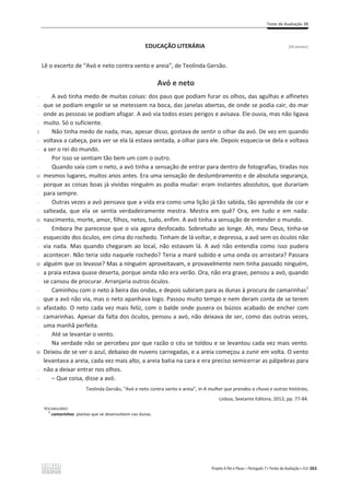 Teste de Avaliação 3B
Projeto A Par e Passo – Português 7 x Testes de Avaliação x ASA 263
EDUCAÇÃO LITERÁRIA [26 pontos]
Lê o excerto de “Avó e neto contra vento e areia”, de Teolinda Gersão.
Avó e neto
-
-
-
-
5
-
-
-
-
10
-
-
-
-
15
-
-
-
-
20
-
-
-
-
25
-
-
-
-
30
-
-
A avó tinha medo de muitas coisas: dos paus que podiam furar os olhos, das agulhas e alfinetes
que se podiam engolir se se metessem na boca, das janelas abertas, de onde se podia cair, do mar
onde as pessoas se podiam afogar. A avó via todos esses perigos e avisava. Ele ouvia, mas não ligava
muito. Só o suficiente.
Não tinha medo de nada, mas, apesar disso, gostava de sentir o olhar da avó. De vez em quando
voltava a cabeça, para ver se ela lá estava sentada, a olhar para ele. Depois esquecia-se dela e voltava
a ser o rei do mundo.
Por isso se sentiam tão bem um com o outro.
Quando saía com o neto, a avó tinha a sensação de entrar para dentro de fotografias, tiradas nos
mesmos lugares, muitos anos antes. Era uma sensação de deslumbramento e de absoluta segurança,
porque as coisas boas já vividas ninguém as podia mudar: eram instantes absolutos, que durariam
para sempre.
Outras vezes a avó pensava que a vida era como uma lição já tão sabida, tão aprendida de cor e
salteada, que ela se sentia verdadeiramente mestra. Mestra em quê? Ora, em tudo e em nada:
nascimento, morte, amor, filhos, netos, tudo, enfim. A avó tinha a sensação de entender o mundo.
Embora lhe parecesse que o via agora desfocado. Sobretudo ao longe. Ah, meu Deus, tinha-se
esquecido dos óculos, em cima do rochedo. Tinham de lá voltar, e depressa, a avó sem os óculos não
via nada. Mas quando chegaram ao local, não estavam lá. A avó não entendia como isso pudera
acontecer. Não teria sido naquele rochedo? Teria a maré subido e uma onda os arrastara? Passara
alguém que os levasse? Mas a ninguém aproveitavam, e provavelmente nem tinha passado ninguém,
a praia estava quase deserta, porque ainda não era verão. Ora, não era grave, pensou a avó, quando
se cansou de procurar. Arranjaria outros óculos.
Caminhou com o neto à beira das ondas, e depois subiram para as dunas à procura de camarinhas1
que a avó não via, mas o neto apanhava logo. Passou muito tempo e nem deram conta de se terem
afastado. O neto cada vez mais feliz, com o balde onde pusera os búzios acabado de encher com
camarinhas. Apesar da falta dos óculos, pensou a avó, não deixava de ser, como das outras vezes,
uma manhã perfeita.
Até se levantar o vento.
Na verdade não se percebeu por que razão o céu se toldou e se levantou cada vez mais vento.
Deixou de se ver o azul, debaixo de nuvens carregadas, e a areia começou a zunir em volta. O vento
levantava a areia, cada vez mais alto, a areia batia na cara e era preciso semicerrar as pálpebras para
não a deixar entrar nos olhos.
– Que coisa, disse a avó.
Teolinda Gersão, “Avó e neto contra vento e areia”, in A mulher que prendeu a chuva e outras histórias,
Lisboa, Sextante Editora, 2013, pp. 77-84.
VOCABULÁRIO:
1
camarinhas: plantas que se desenvolvem nas dunas.
 