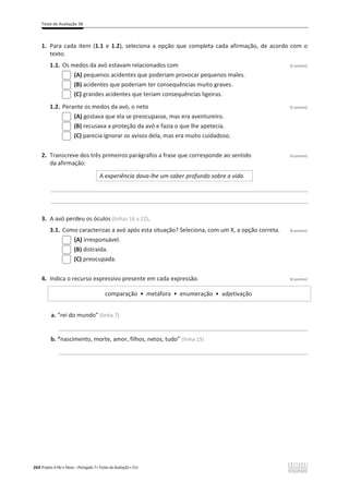 Teste de Avaliação 3B
264 Projeto A Par e Passo – Português 7 x Testes de Avaliação x ASA
1. Para cada item (1.1 e 1.2), seleciona a opção que completa cada afirmação, de acordo com o
texto.
1.1. Os medos da avó estavam relacionados com (5 pontos)
(A) pequenos acidentes que poderiam provocar pequenos males.
(B) acidentes que poderiam ter consequências muito graves.
(C) grandes acidentes que teriam consequências ligeiras.
1.2. Perante os medos da avó, o neto (5 pontos)
(A) gostava que ela se preocupasse, mas era aventureiro.
(B) recusava a proteção da avó e fazia o que lhe apetecia.
(C) parecia ignorar os avisos dela, mas era muito cuidadoso.
2. Transcreve dos três primeiros parágrafos a frase que corresponde ao sentido (4 pontos)
da afirmação:
A experiência dava-lhe um saber profundo sobre a vida.
________________________________________________________________________________________________
________________________________________________________________________________________________
3. A avó perdeu os óculos (linhas 16 a 22).
3.1. Como caracterizas a avó após esta situação? Seleciona, com um X, a opção correta. (6 pontos)
(A) irresponsável.
(B) distraída.
(C) preocupada.
4. Indica o recurso expressivo presente em cada expressão. (6 pontos)
comparação ͻ metáfora ͻ enumeração ͻ adjetivação
a. “rei do mundo” (linha 7)
_____________________________________________________________________________________________
b. “nascimento, morte, amor, filhos, netos, tudo” (linha 15)
_____________________________________________________________________________________________
 
