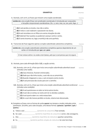 Teste de Avaliação 3B
Projeto A Par e Passo – Português 7 x Testes de Avaliação x ASA 265
GRAMÁTICA [20 pontos]
1. Assinala, com um X, as frases que incluem uma oração coordenada. (3 pontos)
Lembra-te: uma oração (frase com predicado) coordenada é introduzida por conjunções
e locuções conjuncionais coordenativas. (Ex.: e, nem, mas, ou, ora, pois, logo...)
(A) A avó perdeu os óculos, mas não a calma.
(B) O neto e a avó nadaram e passearam nas dunas.
(C) A avó recordava ora os filhos ora outras situações da vida.
(D) Poderiam ficar quietos ou poderiam avançar contra o vento.
(E) O vento levantou-se, logo a manhã já não seria perfeita.
2. Transcreve da frase seguinte apenas a oração subordinada substantiva completiva. (3 pontos)
Lembra-te: uma oração subordinada substantiva completiva aparece dependente de um
verbo e é introduzida por que, se e para.
O mar estava calmo e as ondas eram baixas, pelo que a avó pensou que era seguro.
________________________________________________________________________________________________
3. Assinala, para cada afirmação (3.1 e 3.2), a opção correta.
3.1. Assinala, com um X, a frase que inclui uma oração subordinada adverbial causal (3 pontos)
(introduz uma razão).
(A) Caso chovesse, ficariam encharcados.
(B) Dado que não tinha óculos, a avó não via as camarinhas.
(C) Quando chegassem a casa, a avó arranjaria outros óculos.
(D) A avó precisava dos óculos para ver o caminho.
3.2. Assinala, com um X, a frase que inclui uma oração subordinada adverbial condicional (3 pontos)
(introduz uma condição).
(A) A avó questionava-se sobre se teria outros óculos.
(B) A avó não se sentou na rocha sem ter os devidos cuidados.
(C) A avó queria saber se o neto estava bem.
(D) Se a avó não tivesse perdido os óculos, estaria mais descansada.
4. Completa as frases com as formas do verbo querer nos tempos e modos indicados entre (8 pontos)
parênteses. (Escolhe, para cada situação, uma destas formas: quisesse / queriam / quis /
queira.)
a. Talvez a avó ______________ (presente do conjuntivo) ficar sentada.
b. Se a avó _______________ (pretérito imperfeito do conjuntivo) correr, não conseguiria.
c. Eles _______________ (pretérito imperfeito do indicativo) apanhar camarinhas.
d. Eu ______________ (pretérito perfeito simples do indicativo) ler este livro hoje.
 