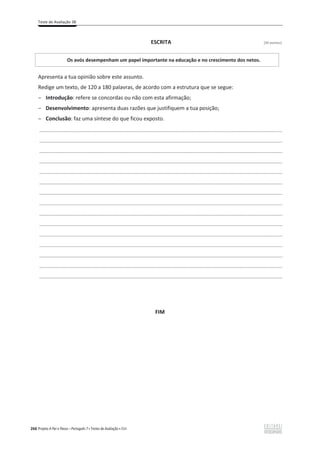 Teste de Avaliação 3B
266 Projeto A Par e Passo – Português 7 x Testes de Avaliação x ASA
ESCRITA [30 pontos]
Os avós desempenham um papel importante na educação e no crescimento dos netos.
Apresenta a tua opinião sobre este assunto.
Redige um texto, de 120 a 180 palavras, de acordo com a estrutura que se segue:
ԟ Introdução: refere se concordas ou não com esta afirmação;
ԟ Desenvolvimento: apresenta duas razões que justifiquem a tua posição;
ԟ Conclusão: faz uma síntese do que ficou exposto.
___________________________________________________________________________________________________
___________________________________________________________________________________________________
___________________________________________________________________________________________________
___________________________________________________________________________________________________
___________________________________________________________________________________________________
___________________________________________________________________________________________________
___________________________________________________________________________________________________
___________________________________________________________________________________________________
___________________________________________________________________________________________________
___________________________________________________________________________________________________
___________________________________________________________________________________________________
___________________________________________________________________________________________________
___________________________________________________________________________________________________
___________________________________________________________________________________________________
___________________________________________________________________________________________________
FIM
 