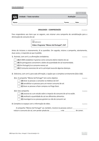 Teste de Avaliação 4A
272 Projeto A Par e Passo – Português 7 x Testes de Avaliação x ASA
.ͻ VERSÃO A ͻ.
ORALIDADE – COMPREENSÃO [12 pontos]
Para responderes aos itens que se seguem, vais visionar uma campanha de sensibilização para a
diminuição do consumo de sal.
Vídeo: Programa “Menos Sal Portugal”, CUF
Antes de iniciares o visionamento, lê as questões. Em seguida, visiona a campanha, atentamente,
duas vezes, e responde ao que é pedido.
1. Assinala, com um X, as afirmações verdadeiras. (3 pontos)
(A) A OMS estabelece 5 gramas como consumo diário máximo de sal.
(B) Os portugueses consomem o dobro da quantidade de sal recomendada.
(C) Em Portugal já se consome menos sal.
(D) O consumo excessivo de sal é a principal causa de algumas doenças.
2. Seleciona, com um X, para cada afirmação, a opção que a completa corretamente (2.1 e 2.2).
2.1. A campanha “Menos Sal Portugal” tem como objetivo (3 pontos)
(A) levar as pessoas a consultar os médicos da CUF.
(B) sensibilizar as pessoas para um menor consumo de sal.
(C) levar as pessoas a fazer compras no Pingo Doce.
2.2. Esta campanha (3 pontos)
(A) associa-se a um estudo sobre o impacto do consumo de sal na saúde.
(B) analisará a quantidade de sal nos diferentes alimentos.
(C) investigará se as pessoas gostam ou não de consumir sal.
3. Completa os espaços com a informação do vídeo. (3 pontos)
A campanha “Menos Sal Portugal” vai, também, mostrar às pessoas como é ________________
reduzir o consumo de sal, sem perder pitada do ____________ e do ____________ de comer.
Nome ______________________________________________________________________Turma _________Data ___________
4A Unidade – Texto narrativo Avaliação: _______________
 