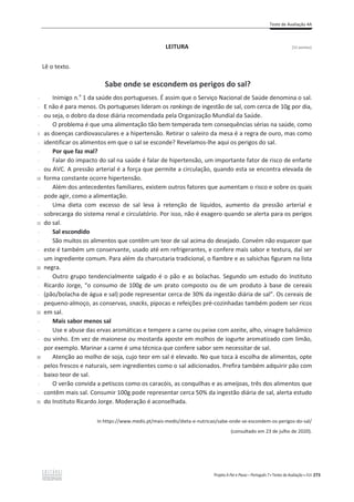 Teste de Avaliação 4A
Projeto A Par e Passo – Português 7 x Testes de Avaliação x ASA 273
LEITURA [12 pontos]
Lê o texto.
Sabe onde se escondem os perigos do sal?
-
-
-
-
5
-
-
-
-
10
-
-
-
-
15
-
-
-
-
20
-
-
-
-
25
-
-
-
-
30
-
-
-
-
35
Inimigo n.o
1 da saúde dos portugueses. É assim que o Serviço Nacional de Saúde denomina o sal.
E não é para menos. Os portugueses lideram os rankings de ingestão de sal, com cerca de 10g por dia,
ou seja, o dobro da dose diária recomendada pela Organização Mundial da Saúde.
O problema é que uma alimentação tão bem temperada tem consequências sérias na saúde, como
as doenças cardiovasculares e a hipertensão. Retirar o saleiro da mesa é a regra de ouro, mas como
identificar os alimentos em que o sal se esconde? Revelamos-lhe aqui os perigos do sal.
Por que faz mal?
Falar do impacto do sal na saúde é falar de hipertensão, um importante fator de risco de enfarte
ou AVC. A pressão arterial é a força que permite a circulação, quando esta se encontra elevada de
forma constante ocorre hipertensão.
Além dos antecedentes familiares, existem outros fatores que aumentam o risco e sobre os quais
pode agir, como a alimentação.
Uma dieta com excesso de sal leva à retenção de líquidos, aumento da pressão arterial e
sobrecarga do sistema renal e circulatório. Por isso, não é exagero quando se alerta para os perigos
do sal.
Sal escondido
São muitos os alimentos que contêm um teor de sal acima do desejado. Convém não esquecer que
este é também um conservante, usado até em refrigerantes, e confere mais sabor e textura, daí ser
um ingrediente comum. Para além da charcutaria tradicional, o fiambre e as salsichas figuram na lista
negra.
Outro grupo tendencialmente salgado é o pão e as bolachas. Segundo um estudo do Instituto
Ricardo Jorge, “o consumo de 100g de um prato composto ou de um produto à base de cereais
(pão/bolacha de água e sal) pode representar cerca de 30% da ingestão diária de sal”. Os cereais de
pequeno-almoço, as conservas, snacks, pipocas e refeições pré-cozinhadas também podem ser ricos
em sal.
Mais sabor menos sal
Use e abuse das ervas aromáticas e tempere a carne ou peixe com azeite, alho, vinagre balsâmico
ou vinho. Em vez de maionese ou mostarda aposte em molhos de iogurte aromatizado com limão,
por exemplo. Marinar a carne é uma técnica que confere sabor sem necessitar de sal.
Atenção ao molho de soja, cujo teor em sal é elevado. No que toca à escolha de alimentos, opte
pelos frescos e naturais, sem ingredientes como o sal adicionados. Prefira também adquirir pão com
baixo teor de sal.
O verão convida a petiscos como os caracóis, as conquilhas e as ameijoas, três dos alimentos que
contêm mais sal. Consumir 100g pode representar cerca 50% da ingestão diária de sal, alerta estudo
do Instituto Ricardo Jorge. Moderação é aconselhada.
In https://www.medis.pt/mais-medis/dieta-e-nutricao/sabe-onde-se-escondem-os-perigos-do-sal/
(consultado em 23 de julho de 2020).
 