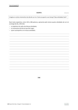 Teste de Avaliação 4A
278 Projeto A Par e Passo – Português 7 x Testes de Avaliação x ASA
ESCRITA [30 pontos]
Imagina os vários momentos da vida de um rei. Como ocupará o seu tempo? Que atividades fará?
Num texto expositivo, entre 120 a 180 palavras, apresenta pelo menos quatro atividades de um rei
ao longo do dia, referindo:
ԟ os objetivos de cada uma dessas atividades͖
ԟ os momentos do dia em que têm lugar͖
ԟ quem acompanha o rei nessas atividades.
___________________________________________________________________________________________________
___________________________________________________________________________________________________
___________________________________________________________________________________________________
___________________________________________________________________________________________________
___________________________________________________________________________________________________
___________________________________________________________________________________________________
___________________________________________________________________________________________________
___________________________________________________________________________________________________
___________________________________________________________________________________________________
___________________________________________________________________________________________________
___________________________________________________________________________________________________
___________________________________________________________________________________________________
___________________________________________________________________________________________________
___________________________________________________________________________________________________
___________________________________________________________________________________________________
FIM
 